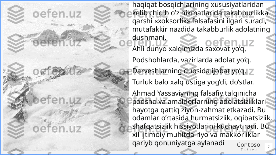 Cont oso
S u i t e sAhmad Yassaviy shariat, tariqat, ma’rifat, 
haqiqat bosqichlarining xususiyatlaridan 
kelib chiqib o’z hikmatlarida takabburlikka 
qarshi «xoksorlik» falsafasini ilgari suradi, 
mutafakkir nazdida takabburlik adolatning 
dushmani. 
Ahli dunyo xalqimizda saxovat yo’q,
Podshohlarda, vazirlarda adolat yo’q.
Darveshlarning duosida ijobat yo’q,
Turluk balo xalq ustiga yog’di, do’stlar.
Ahmad Yassaviyning falsafiy talqinicha 
podsho va amaldorlarning adolatsizliklari 
hayotga qattiq ziyon-zahmat etkazadi. Bu 
odamlar o’rtasida hurmatsizlik, oqibatsizlik, 
shafqatsizlik hissiyotlarini kuchaytiradi. Bu 
xil ijtimoiy muhitda riyo va makkorliklar 
qariyb qonuniyatga aylanadi
7 