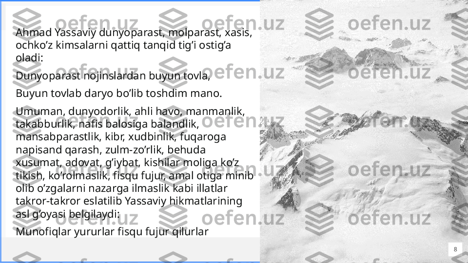 Cont oso
S u i t e sAhmad Yassaviy dunyoparast, molparast, xasis, 
ochko’z kimsalarni qattiq tanqid tig’i ostig’a 
oladi: 
Dunyoparast nojinslardan buyun tovla, 
Buyun tovlab daryo bo’lib toshdim mano. 
Umuman, dunyodorlik, ahli havo, manmanlik, 
takabburlik, nafis balosiga balandlik, 
mansabparastlik, kibr, xudbinlik, fuqaroga 
napisand qarash, zulm-zo’rlik, behuda 
xusumat, adovat, g’iybat, kishilar moliga ko’z 
tikish, ko’rolmaslik, fisqu fujur, amal otiga minib 
olib o’zgalarni nazarga ilmaslik kabi illatlar 
takror-takror eslatilib Yassaviy hikmatlarining 
asl g’oyasi belgilaydi: 
Munofiqlar yururlar fisqu fujur qilurlar
8 