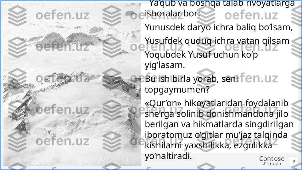 Cont oso
S u i t e s   Ya’qub va boshqa talab rivoyatlarga 
ishoralar bor:
Yunusdek daryo ichra baliq bo’lsam,
Yusufdek quduq ichra vatan qilsam
Yoqubdek Yusuf uchun ko’p 
yig’lasam.
Bu ish birla yorab, seni 
topgaymumen?
«Qur’on» hikoyatlaridan foydalanib 
she’rga solinib donishmandona jilo 
berilgan va hikmatlarda singdirilgan 
iboratomuz o’gitlar mu’jaz talqinda 
kishilarni yaxshilikka, ezgulikka 
yo’naltiradi.
9 