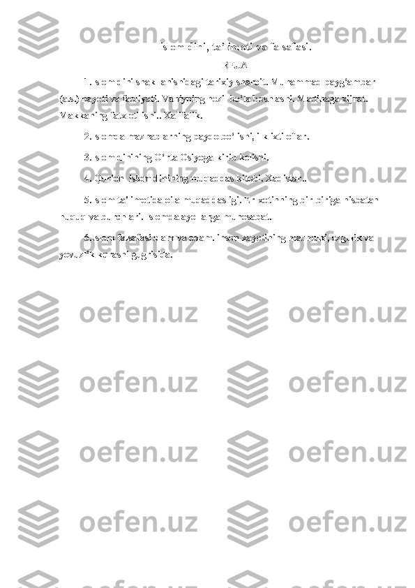 Islom dini ,  ta’limoti   va falsafasi .
REJA
1.Islom dini shakllanishidagi tarixiy sharoit. Muhammad payg‘ambar 
(a.s.) hayoti va faoliyati. Vahiyning nozil bo‘la boshlashi. Madinaga xijrat. 
Makkaning fatx etilishi.. Xalifalik. 
2.Islomda mazhablarning paydo bo‘lishi, ilk ixtiloflar. 
3.Islom dinining O‘rta Osiyoga kirib kelishi.
4. Qur'on  islom dinining muqaddas kitobi. Xadislar.. 
5.Islom ta'limotida oila muqaddasligi. Er-xotinning bir-biriga nisbatan 
huquq va burchlari. Islomda ayollarga munosabat.  
6.Islom falsafasi olam va odam. inson xayotining mazmuni, ezgulik va 
yovuzlik kurashi gugrisida.
  