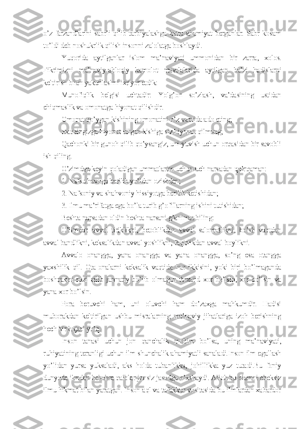 o’z   farzandlarini   sabrli   qilib   tarbiyalashga   katta   ahamiyat   berganlar.   Sabr   kosam
to’ldi deb noshukrlik qilish insonni zalolatga boshlaydi.
Yuqorida   aytilganlar   islom   ma’naviyati   ummonidan   bir   zarra,   xolos.
Fikrimizni   ma’naviy-ahloqiy   kamolot   masalalarida   aytilgan   ba’zi   hadislarni
keltirish bilan yakunlashni ixtiyor etdik:
Munofiqlik   belgisi   uchtadir:   Yolg’on   so’zlash,   va’dasining   ustidan
chiqmaslik va omonatga hiyonat qilishdir.
Omonat qo’ygan kishining omonatini o’z vaqtida ado eting;
Haqqingizga hiyonat qilgan kishiga siz hiyonat qilmang;
Qachonki bir gunoh qilib qo’ysangiz, uni yuvish uchun orqasidan bir savobli
ish qiling.
O’zimdan keyin qoladigan ummatlarim uchun uch narsadan qo’rqaman:
1. Nafsu havoga berilib yo’ldan ozishdan;
2. Nafsoniy va shahvoniy hissiyotga berilib ketishidan;
3. Ilmu ma’rifatga ega bo’la turib g’ofillarning ishini tutishidan;
Beshta narsadan oldin beshta narsani g’animat biling:
O’limdan   avval   tiriklikni,   betoblikdan   avval   salomatlikni,   bo’sh   vaqtdan
avval bandlikni, keksalikdan avval yoshlikni, faqirlikdan avval boylikni.
Avvalo   onangga,   yana   onangga   va   yana   onangga,   so’ng   esa   otangga
yaxshilik   qil.   Ota-onalarni   keksalik   vaqtida   har   ikkisini,   yoki   biri   bo’lmaganda
boshqasini   rozi   qilib   jannatiy   bo’lib   olmagan   farzand   xor   bo’lsin,   xor   bo’lsin   va
yana xor bo’lsin.
Pora   beruvchi   ham,   uni   oluvchi   ham   do’zaxga   mahkumdir.   Hadisi
muborakdan   keltirilgan   ushbu   misralarning   ma’naviy   jihatlariga   izoh   berishning
hech bir hojati yo’q.
Inson   tanasi   uchun   jon   qanchalik   muhim   bo’lsa,   uning   ma’naviyati,
ruhiyatining teranligi uchun ilm shunchalik ahamiyatli sanaladi.Inson ilm egallash
yo’lidan   yursa   yuksaladi,   aks   holda   tubanlikka,   johillikka   yuz   tutadi.Bu   foniy
dunyoda ilmdan bebahra qalblar jonsiz jasadga o’xshaydi. Alloh bu olamni cheksiz
ilmu hikmat bilan yaratgan. Inson aql va tafakkur vositasida bu ilmlardan xabardor 