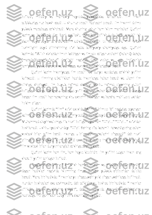 bo’ladi,   moddiy   va   ma’naviy   hayotda   yuksaklikka   ko’tariladi.   Ilm   inson
tafakkuriga nur baxsh etadi. U shu nur orqali haqiqatni topadi. Ilm insonni doimo
yuksak martabaga erishtiradi. Mana  shuning uchun ham islom manbalari Qur’oni
karim   va   hadislarda   ilm-fanni   egallash,   ma’rifatli   bo’lish   juda   katta   savobli   ish
ekani   qayta-qayta   ta’kidlanadi.   Hadisda   beshikdan   to   qabrgacha   ilm   izlash
lozimligini   qayd   qilinishining   o’zi   katta   tarbiyaviy   ahamiyatga   ega.   Qur’oni
karimda: “Alloh sizlardan imon keltirgan va ilm ato etilgan zotlarni (baland) daraja
(martaba)larga   ko’tarur”   deyilishi   negizida   ilmli   zotlar   va   unga   intilganlar
jamiyatda yuksak mavqe va hurmatga sazovor bo’lishlariga ishoradir.
Qur’oni   karim   insoniyatga   ilm   orqali   ikki   dunyo   saodatiga   erishish   yo’lini
ko’rsatdi.   U   ilmning   afzalliklari   haqida   insonlarga   habar   beradi   va   ularni   ilm
olishga   chorlaydi.   Ilm   buyuk   ne’mat   ekanligi   va   bu   ne’mat   olamning   gultoji
bo’lgan   insonga   berilgan.   Ilm   najot   yo’li   ekanligi   habar   qilingan.   Alloh   odamga
bergan ilm orqali har narsaning siru asrorini bildirgan va barcha mahluqot ustidan
hokim qilgan.
Qur’oni karimda “ilm” so’zi asosida “Alima” bilmoq fe’l negiziga tayangan
kalimalar 750 marotaba uchrashi ilmiy tadqiqotlarda qayd etilgan. Payg’ambarimiz
Muhammad alayhissalomga ilk nozil bo’lgan oyat ham “O’qi...” “O’qi...” so’zidan
boshlanadi. Ushbu oyat shunday: “O’qi! Sening o’ta karamli Parvardigoring qalam
vositasi   bilan   ta’lim   berdi.   Insonga   u   bilmagan   narsalarini   o’rgatadi”   deb   nozil
qilingan.   Ko’rinadiki,   Islom   e’tiqodi   avval   boshdanoq   insonni   o’qib-o’rganishga,
ilm vositasi bilan dunyoni anglab etishiga targ’ib etadi.
Qur’oni   karim   ham   ilm,   ham   hayot   kitobidir.   Ilm   yo’lini   tutgan   inson   eng
sharafli yo’lni tanlagan bo’ladi.
Payg’ambarimizning   “Ilm   olish   har   bir   muslim   va   muslima   uchun   farzdir”
degan   hadislari   negizida   islomning   ilmga   bo’lgan   yuksak   e’tiboridan   dalolat
beradi. Yana bir hadisda: “Insonlar yo o’rgatuvchi yoki o’rganuvchilarga bo’linadi.
Bundan   boshqalari   esa   arzimasdir,   deb   ta’kidlansa,   boshqa   bir   hadisda:   “Insonlar
o’likdir,   faqat   ilm   ahligina   tirikdir”,   deb   bu   dunyoda   faqat   ilm   sohiblarigina
haqiqatga intilganliklari tufayli tirik ekanliklari aytiladi. 