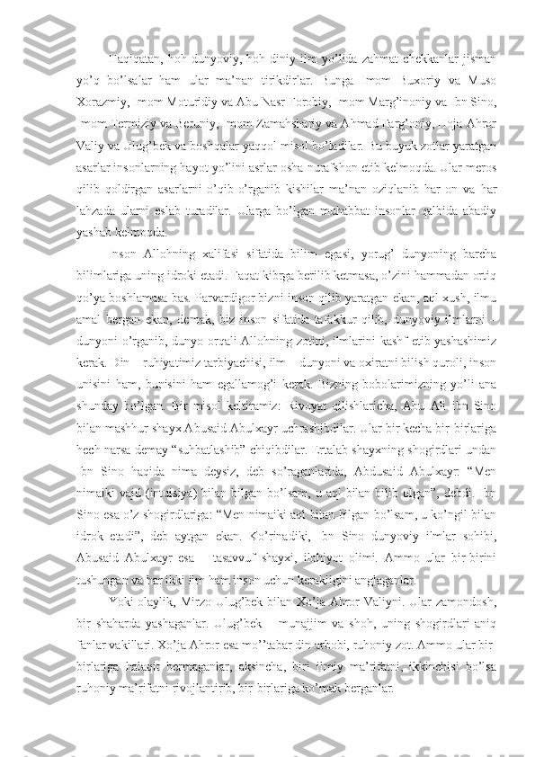 Haqiqatan,   hoh   dunyoviy,   hoh   diniy   ilm   yo’lida   zahmat   chekkanlar   jisman
yo’q   bo’lsalar   ham   ular   ma’nan   tirikdirlar.   Bunga   Imom   Buxoriy   va   Muso
Xorazmiy, Imom Moturidiy va Abu Nasr Forobiy, Imom Marg’inoniy va Ibn Sino,
Imom Termiziy va Beruniy, Imom Zamahshariy va Ahmad Farg’oniy, Hoja Ahror
Valiy va Ulug’bek va boshqalar yaqqol misol bo’ladilar. Bu buyuk zotlar yaratgan
asarlar insonlarning hayot yo’lini asrlar osha nurafshon etib kelmoqda. Ular meros
qilib   qoldirgan   asarlarni   o’qib-o’rganib   kishilar   ma’nan   oziqlanib   har   on   va   har
lahzada   ularni   eslab   turadilar.   Ularga   bo’lgan   muhabbat   insonlar   qalbida   abadiy
yashab kelmoqda.
Inson   Allohning   xalifasi   sifatida   bilim   egasi,   yorug’   dunyoning   barcha
bilimlariga uning idroki etadi. Faqat kibrga berilib ketmasa, o’zini hammadan ortiq
qo’ya boshlamasa bas. Parvardigor bizni inson qilib yaratgan ekan, aql-xush, ilmu
amal   bergan   ekan,   demak,   biz   inson   sifatida   tafakkur   qilib,   dunyoviy   ilmlarni   –
dunyoni o’rganib, dunyo orqali Allohning zotini, ilmlarini kashf etib yashashimiz
kerak. Din – ruhiyatimiz tarbiyachisi, ilm – dunyoni va oxiratni bilish quroli, inson
unisini   ham,   bunisini   ham   egallamog’i   kerak.   Bizning   bobolarimizning   yo’li   ana
shunday   bo’lgan.   Bir   misol   keltiramiz:   Rivoyat   qilishlaricha,   Abu   Ali   ibn   Sino
bilan mashhur shayx Abusaid Abulxayr uchrashibdilar. Ular bir kecha bir-birlariga
hech narsa demay “suhbatlashib” chiqibdilar. Ertalab shayxning shogirdlari undan
Ibn   Sino   haqida   nima   deysiz,   deb   so’raganlarida,   Abdusaid   Abulxayr:   “Men
nimaiki  vajd  (intuisiya)   bilan bilgan  bo’lsam,  u  aql  bilan  bilib olgan”,  debdi. Ibn
Sino esa o’z shogirdlariga: “Men nimaiki aql bilan bilgan bo’lsam, u ko’ngil bilan
idrok   etadi”,   deb   aytgan   ekan.   Ko’rinadiki,   Ibn   Sino   dunyoviy   ilmlar   sohibi,
Abusaid   Abulxayr   esa   –   tasavvuf   shayxi,   ilohiyot   olimi.   Ammo   ular   bir-birini
tushungan va har ikki ilm ham inson uchun kerakligini anglaganlar.
Yoki olaylik, Mirzo Ulug’bek bilan Xo’ja Ahror Valiyni. Ular  zamondosh,
bir   shaharda   yashaganlar.   Ulug’bek   –   munajjim   va   shoh,   uning   shogirdlari   aniq
fanlar vakillari. Xo’ja Ahror esa mo’’tabar din arbobi, ruhoniy zot. Ammo ular bir-
birlariga   halaqit   bermaganlar,   aksincha,   biri   ilmiy   ma’rifatni,   ikkinchisi   bo’lsa
ruhoniy ma’rifatni rivojlantirib, bir-birlariga ko’mak berganlar. 