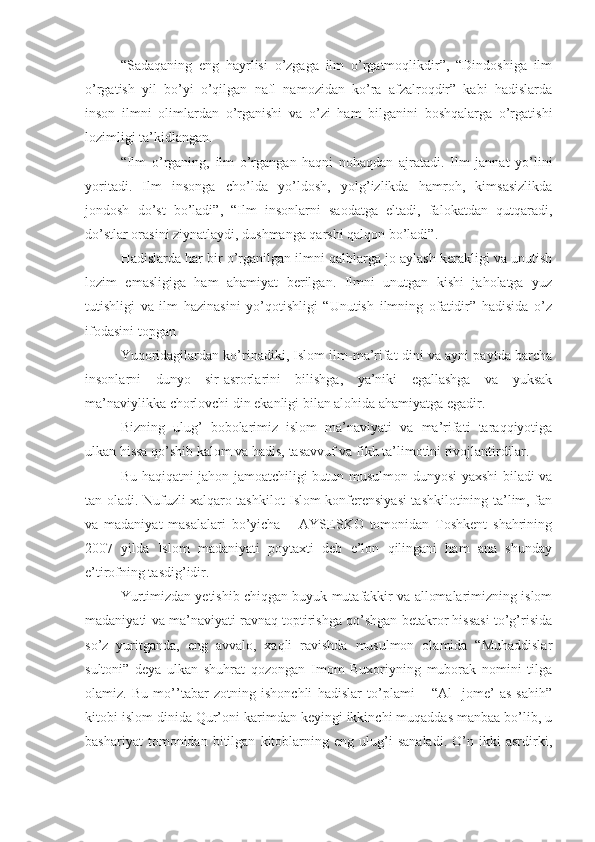 “Sadaqaning   eng   hayrlisi   o’zgaga   ilm   o’rgatmoqlikdir”,   “Dindoshiga   ilm
o’rgatish   yil   bo’yi   o’qilgan   nafl   namozidan   ko’ra   afzalroqdir”   kabi   hadislarda
inson   ilmni   olimlardan   o’rganishi   va   o’zi   ham   bilganini   boshqalarga   o’rgatishi
lozimligi ta’kidlangan.
“Ilm   o’rganing,   ilm   o’rgangan   haqni   nohaqdan   ajratadi.   Ilm   jannat   yo’lini
yoritadi.   Ilm   insonga   cho’lda   yo’ldosh,   yolg’izlikda   hamroh,   kimsasizlikda
jondosh   do’st   bo’ladi”,   “Ilm   insonlarni   saodatga   eltadi,   falokatdan   qutqaradi,
do’stlar orasini ziynatlaydi, dushmanga qarshi qalqon bo’ladi”.
Hadislarda har bir o’rganilgan ilmni qalblarga jo aylash kerakligi va unutish
lozim   emasligiga   ham   ahamiyat   berilgan.   Ilmni   unutgan   kishi   jaholatga   yuz
tutishligi   va   ilm   hazinasini   yo’qotishligi   “Unutish   ilmning   ofatidir”   hadisida   o’z
ifodasini topgan
Yuqoridagilardan ko’rinadiki, Islom ilm-ma’rifat dini va ayni paytda barcha
insonlarni   dunyo   sir-asrorlarini   bilishga,   ya’niki   egallashga   va   yuksak
ma’naviylikka chorlovchi din ekanligi bilan alohida ahamiyatga egadir.
Bizning   ulug’   bobolarimiz   islom   ma’naviyati   va   ma’rifati   taraqqiyotiga
ulkan hissa qo’shib kalom va hadis, tasavvuf va fikh ta’limotini rivojlantirdilar.
Bu haqiqatni jahon jamoatchiligi butun musulmon dunyosi yaxshi biladi va
tan oladi. Nufuzli xalqaro tashkilot Islom konferensiyasi tashkilotining ta’lim, fan
va   madaniyat   masalalari   bo’yicha   –   AYSESKO   tomonidan   Toshkent   shahrining
2007   yilda   Islom   madaniyati   poytaxti   deb   e’lon   qilingani   ham   ana   shunday
e’tirofning tasdig’idir. 
Yurtimizdan yetishib chiqgan buyuk mutafakkir va allomalarimizning islom
madaniyati va ma’naviyati ravnaq toptirishga qo’shgan betakror hissasi to’g’risida
so’z   yuritganda,   eng   avvalo,   xaqli   ravishda   musulmon   olamida   “Muhaddislar
sultoni”   deya   ulkan   shuhrat   qozongan   Imom   Buxoriyning   muborak   nomini   tilga
olamiz.   Bu   mo’’tabar   zotning   ishonchli   hadislar   to’plami   –   “Al-   jome’   as-sahih”
kitobi islom dinida Qur’oni karimdan keyingi ikkinchi muqaddas manbaa bo’lib, u
bashariyat   tomonidan   bitilgan   kitoblarning   eng   ulug’i   sanaladi.   O’n   ikki   asrdirki, 