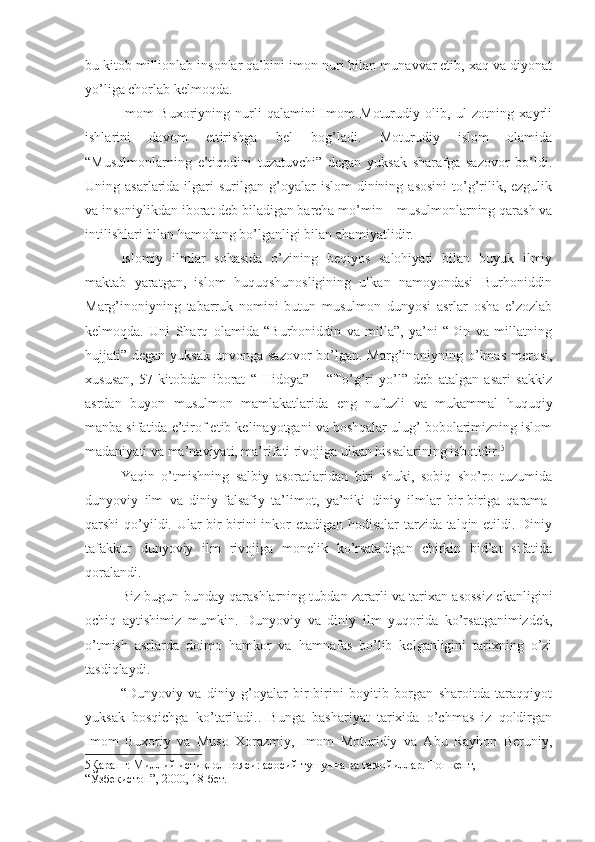 bu kitob millionlab insonlar qalbini imon nuri bilan munavvar etib, xaq va diyonat
yo’liga chorlab kelmoqda.
Imom   Buxoriyning   nurli   qalamini   Imom   Moturudiy   olib,   ul   zotning   xayrli
ishlarini   davom   ettirishga   bel   bog’ladi.   Moturudiy   islom   olamida
“Musulmonlarning   e’tiqodini   tuzatuvchi”   degan   yuksak   sharafga   sazovor   bo’ldi.
Uning  asarlarida  ilgari  surilgan   g’oyalar   islom  dinining  asosini   to’g’rilik,  ezgulik
va insoniylikdan iborat deb biladigan barcha mo’min – musulmonlarning qarash va
intilishlari bilan hamohang bo’lganligi bilan ahamiyatlidir.
Islomiy   ilmlar   sohasida   o’zining   beqiyos   salohiyati   bilan   buyuk   ilmiy
maktab   yaratgan,   islom   huquqshunosligining   ulkan   namoyondasi   Burhoniddin
Marg’inoniyning   tabarruk   nomini   butun   musulmon   dunyosi   asrlar   osha   e’zozlab
kelmoqda.   Uni   Sharq   olamida   “Burhoniddin   va   milla”,   ya’ni   “Din   va   millatning
hujjati” degan yuksak  unvonga sazovor  bo’lgan. Marg’inoniyning o’lmas  merosi,
xususan,   57   kitobdan   iborat   “   Hidoya”   –   “To’g’ri   yo’l”   deb   atalgan   asari   sakkiz
asrdan   buyon   musulmon   mamlakatlarida   eng   nufuzli   va   mukammal   huquqiy
manba sifatida e’tirof etib kelinayotgani va boshqalar ulug’ bobolarimizning islom
madaniyati va ma’naviyati, ma’rifati rivojiga ulkan hissalarining isbotidir. 5
Yaqin   o’tmishning   salbiy   asoratlaridan   biri   shuki,   sobiq   sho’ro   tuzumida
dunyoviy   ilm   va   diniy-falsafiy   ta’limot,   ya’niki   diniy   ilmlar   bir-biriga   qarama-
qarshi qo’yildi. Ular bir-birini inkor etadigan hodisalar  tarzida talqin etildi. Diniy
tafakkur   dunyoviy   ilm   rivojiga   monelik   ko’rsatadigan   chirkin   bid’at   sifatida
qoralandi.
Biz bugun bunday qarashlarning tubdan zararli va tarixan asossiz ekanligini
ochiq   aytishimiz   mumkin.   Dunyoviy   va   diniy   ilm   yuqorida   ko’rsatganimizdek,
o’tmish   asrlarda   doimo   hamkor   va   hamnafas   bo’lib   kelganligini   tarixning   o’zi
tasdiqlaydi.
“Dunyoviy   va   diniy   g’oyalar   bir-birini   boyitib   borgan   sharoitda   taraqqiyot
yuksak   bosqichga   ko’tariladi..   Bunga   bashariyat   tarixida   o’chmas   iz   qoldirgan
Imom   Buxoriy   va   Muso   Xorazmiy,   Imom   Moturidiy   va   Abu   Rayhon   Beruniy,
5 Қаранг: Миллий истиқлол ғояси: асосий тушунча ва тамойиллар. Тошкент, 
“Ўзбекистон”, 2000, 18-бет. 