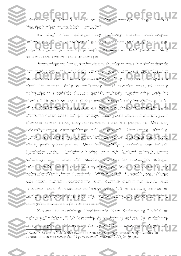 ajdodlarimizning   tabarruk   nomlari   va   qoldirgan   merosiga   qo’shgan   beqiyos
hissasiga berilgan munosib baho demakdir. 7
Bu   ulug’   zotlar   qoldirgan   boy   ma’naviy   merosni   asrab-avaylab
kelinayotgani, uni har tomonlama o’rganish, keng omma, ayniqsa, yoshlar ongiga
singdirish,   jahon   jamoatchiligiga   targ’ib   va   tarannum   etish   yuzasidan   keng
ko’lamli ishlar amalga oshirib kelinmoqda.
Barchamizga ma’lumki, yurtimizda ana shunday meros sobiq sho’ro davrida
ham mavjud edi. Jumladan, bebaho tarixiy qo’lyozmalar maxsus fondlarda saqlab
kelinar   va   ulardan   tor   doiradagi   mutaxassislar   ilmiy   maqsaddagina   foydalana
olardi.   Bu   merosni   sinfiy   va   mafkuraviy   nuqtai   nazardan   emas,   asl   insoniy
mohiyatiga   mos   ravishda   chuqur   o’rganish,   ma’naviy   hayotimizning   uzviy   bir
qismi sifatida talqin va targ’ib qilishga esa mutlaqo yo’l qo’yilmasdi. Bunga jur’at
qilgan odamlarning qanday tazyiq va xavf-hatarlarga uchrashi muqarrarligini yaqin
o’tmishimiz  bilan  tanish bo’lgan har  qaysi  odam  yaxshi  biladi. Chunonchi, yaqin
o’tmishda   namoz   o’qish,   diniy   marosimlarni   o’tash   ta’qiqlangan   edi.   Masjidlar,
aziz-avliyolarning   ziyoratgohlariga   qulf   urilgan   edi.   Odamlarning   uylaridagi
Qur’on, Hadis, turli diniy adabiyotlar, hatto arab yozuvidagi boshqa kitoblar terib
olinib,   yoqib   yuborilgan   edi.   Mana   buni   “johiliya”,   nodonlik   desa   bo’ladi.
Qanchadan-qancha   odamlarimiz   hozirgi   emin-erkin   kunlarni   qo’msab,   ammo
ko’rolmay,   armon   bilan   o’tib   ketdilar.   Shu   bois   biz   mustaqillik   keltirgan
ne’matlarga   har   qancha   shukronalik   aytsak   arziydi.   Mustaqillik   davrida   islomiy
qadriyatlar tiklandi, imon-e’tiqodimiz o’zimizga qaytdi. Bu savobli, ezgu ishlarga
karvonboshi   hurmatli   Prezidentimiz   Islom   Karimov   ekanini   har   daqiqa   eslab
turishimiz   lozim.   Prezidentimiz   ma’naviyat   va   ma’rifatga   oid   nutq,   ma’ruza   va
asarlarida   islomning   ma’naviy-ahloqiy,   ma’rifiy   tarbiyadagi   yuksak   roli,   o’rni,
ahamiyatini muntazam uqtirib kelmoqdalar.
Xususan,   bu   masalalarga   Prezidentimiz   Islom   Karimovning   “Istiqlol   va
ma’naviyat” to’plami, “O’zbekistonning siyosiy-ijtimoiy va iqtisodiy istiqbolining
asosiy   tamoyillari”,   “O’zbekiston   iqtisodiy   islohotlarni   chuqurlashtirish   yo’lida”,
7  Қаранг: Каримов И.А. Ўзбек халқининг ислом маданияти ривожига қўшган беқиёс 
ҳиссасининг юксак эътирофи. “Куч-адолатда” газетаси, 2007, 23-феврал.  