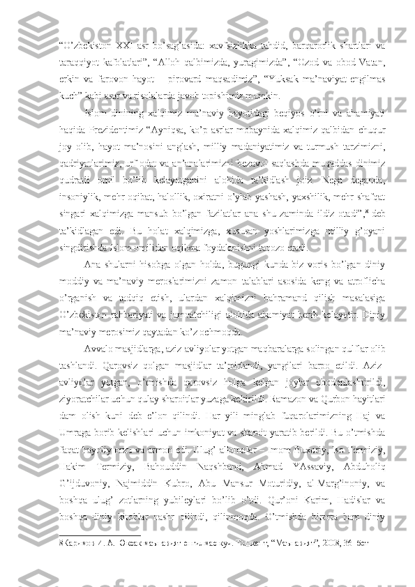 “O’zbekiston   XXI   asr   bo’sag’asida:   xavfsizlikka   tahdid,   barqarorlik   shartlari   va
taraqqiyot   kafolatlari”,   “Alloh   qalbimizda,   yuragimizda”,   “Ozod   va   obod   Vatan,
erkin   va   farovon   hayot   –   pirovard   maqsadimiz”,   “Yuksak   ma’naviyat-engilmas
kuch” kabi asar va risolalarda javob topishimiz mumkin.
Islom   dinining   xalqimiz   ma’naviy   hayotidagi   beqiyos   o’rni   va   ahamiyati
haqida   Prezidentimiz   “Ayniqsa,   ko’p   asrlar   mobaynida   xalqimiz   qalbidan   chuqur
joy   olib,   hayot   ma’nosini   anglash,   milliy   madaniyatimiz   va   turmush   tarzimizni,
qadriyatlarimiz,  urf-odat   va  an’analarimizni   bezavol  saqlashda   muqaddas  dinimiz
qudratli   omil   bo’lib   kelayotganini   alohida   ta’kidlash   joiz.   Nega   deganda,
insoniylik, mehr-oqibat, halollik, oxiratni  o’ylab yashash,  yaxshilik, mehr-shafqat
singari   xalqimizga   mansub   bo’lgan   fazilatlar   ana   shu   zaminda   ildiz   otadi”, 8
-deb
ta’kidlagan   edi.   Bu   holat   xalqimizga,   xususan   yoshlarimizga   milliy   g’oyani
singdirishda Islom omilidan oqilona foydalanishni taqozo etadi.
Ana   shularni   hisobga   olgan   holda,   bugungi   kunda   biz   voris   bo’lgan   diniy
moddiy   va   ma’naviy   meroslarimizni   zamon   talablari   asosida   keng   va   atroflicha
o’rganish   va   tadqiq   etish,   ulardan   xalqimizni   bahramand   qilish   masalasiga
O’zbekiston   rahbariyati   va   jamoatchiligi   alohida   ahamiyat   berib   kelayotir.   Diniy
ma’naviy merosimiz qaytadan ko’z ochmoqda.
Avvalo masjidlarga, aziz-avliyolar yotgan maqbaralarga solingan qulflar olib
tashlandi.   Qarovsiz   qolgan   masjidlar   ta’mirlandi,   yangilari   barpo   etildi.   Aziz-
avliyolar   yotgan,   o’tmishda   qarovsiz   holga   kelgan   joylar   obodonlashtirildi,
ziyoratchilar uchun qulay sharoitlar yuzaga keltirildi. Ramazon va Qurbon hayitlari
dam   olish   kuni   deb   e’lon   qilindi.   Har   yili   minglab   fuqarolarimizning   Haj   va
Umraga borib kelishlari uchun imkoniyat va sharoit  yaratib berildi. Bu o’tmishda
faqat hayoliy orzu va armon edi. Ulug’ allomalar – Imom Buxoriy, Iso Termiziy,
Hakim   Termiziy,   Bahouddin   Naqshband,   Ahmad   YAssaviy,   Abduholiq
G’ijduvoniy,   Najmiddin   Kubro,   Abu   Mansur   Moturidiy,   al-Marg’inoniy,   va
boshqa   ulug’   zotlarning   yubileylari   bo’lib   o’tdi.   Qur’oni   Karim,   Hadislar   va
boshqa   diniy   kitoblar   nashr   qilindi,   qilinmoqda.   O’tmishda   birorta   ham   diniy
8 Каримов И. А. Юксак маънавият-енгилмас куч. Тошкент, “Маънавият”, 2008, 36- бет 