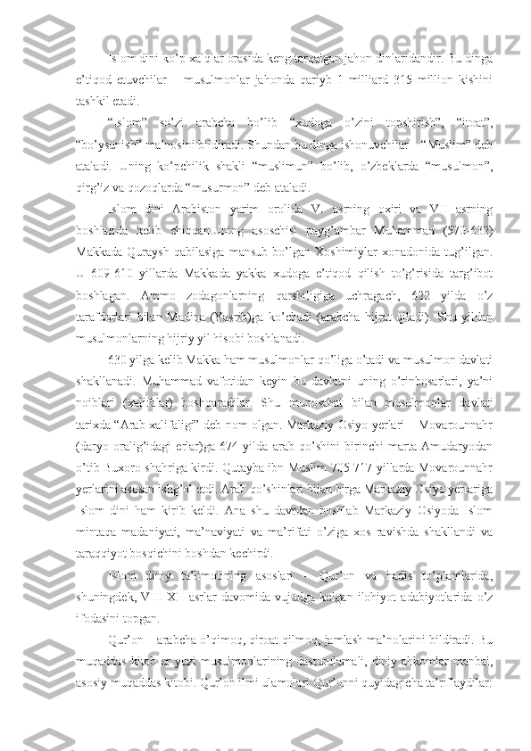 Islom dini ko’p xalqlar orasida keng tarqalgan jahon dinlaridandir. Bu dinga
e’tiqod   etuvchilar   –   musulmonlar   jahonda   qariyb   1   milliard   315   million   kishini
tashkil etadi.
“Islom”   so’zi   arabcha   bo’lib   “xudoga   o’zini   topshirish”,   “itoat”,
“bo’ysunish” ma’nosini bildiradi. Shundan bu dinga ishonuvchilar – “Muslim” deb
ataladi.   Uning   ko’pchilik   shakli   “muslimun”   bo’lib,   o’zbeklarda   “musulmon”,
qirg’iz va qozoqlarda “musurmon” deb ataladi.
Islom   dini   Arabiston   yarim   orolida   VI   asrning   oxiri   va   VII   asrning
boshlarida   kelib   chiqqan.Uning   asoschisi   payg’ambar   Muhammad   (570-632)
Makkada   Quraysh   qabilasiga   mansub   bo’lgan   Xoshimiylar   xonadonida   tug’ilgan.
U   609-610   yillarda   Makkada   yakka   xudoga   e’tiqod   qilish   to’g’risida   targ’ibot
boshlagan.   Ammo   zodagonlarning   qarshiligiga   uchragach,   622   yilda   o’z
tarafdorlari   bilan   Madina   (Yasrib)ga   ko’chadi   (arabcha   hijrat   qiladi).   Shu   yildan
musulmonlarning hijriy yil hisobi boshlanadi.
630 yilga kelib Makka ham musulmonlar qo’liga o’tadi va musulmon davlati
shakllanadi.   Muhammad   vafotidan   keyin   bu   davlatni   uning   o’rinbosarlari,   ya’ni
noiblari   (xalifalar)   boshqaradilar.   Shu   munosabat   bilan   musulmonlar   davlati
tarixda “Arab xalifaligi” deb nom olgan. Markaziy Osiyo yerlari – Movarounnahr
(daryo   oralig’idagi   erlar)ga   674   yilda   arab   qo’shini   birinchi   marta   Amudaryodan
o’tib Buxoro shahriga kirdi. Qutayba ibn Muslim 705-717 yillarda Movarounnahr
yerlarini asosan ishg’ol etdi. Arab qo’shinlari bilan birga Markaziy Osiyo yerlariga
Islom   dini   ham   kirib   keldi.   Ana   shu   davrdan   boshlab   Markaziy   Osiyoda   Islom
mintaqa   madaniyati,   ma’naviyati   va   ma’rifati   o’ziga   xos   ravishda   shakllandi   va
taraqqiyot bosqichini boshdan kechirdi.
Islom   diniy   ta’limotining   asoslari   –   Qur’on   va   hadis   to’plamlarida,
shuningdek,   VIII-XII   asrlar   davomida   vujudga   kelgan   ilohiyot   adabiyotlarida   o’z
ifodasini topgan.
Qur’on – arabcha o’qimoq, qiroat qilmoq, jamlash ma’nolarini bildiradi. Bu
muqaddas kitob er  yuzi  musulmonlarining dasturulamali, diniy ahkomlar manbai,
asosiy muqaddas kitobi. Qur’on ilmi ulamolari Qur’onni quyidagicha ta’riflaydilar: 