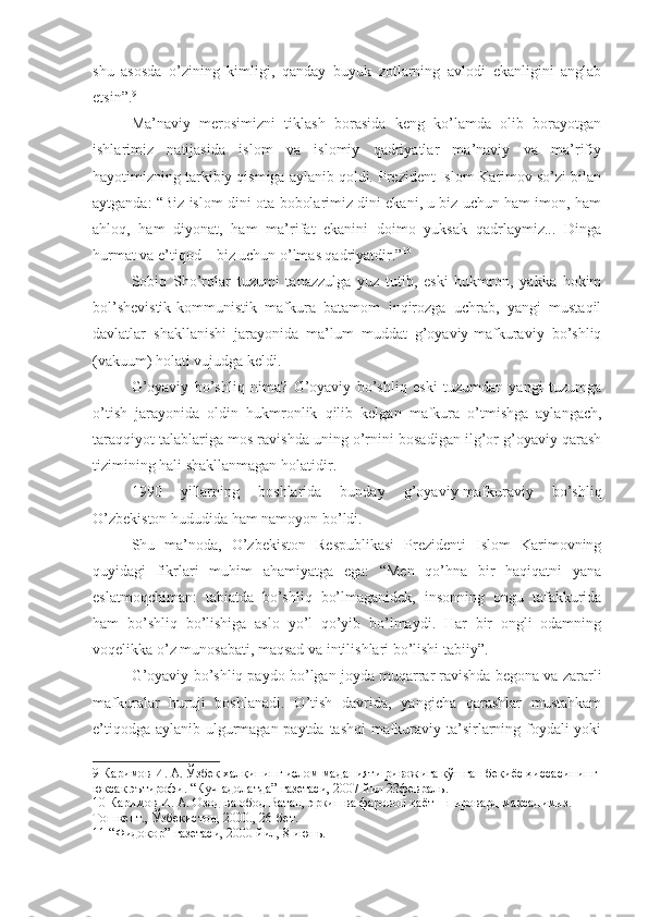 shu   asosda   o’zining   kimligi,   qanday   buyuk   zotlarning   avlodi   ekanligini   anglab
etsin”. 9
Ma’naviy   merosimizni   tiklash   borasida   keng   ko’lamda   olib   borayotgan
ishlarimiz   natijasida   islom   va   islomiy   qadriyatlar   ma’naviy   va   ma’rifiy
hayotimizning tarkibiy qismiga aylanib qoldi. Prezident Islom Karimov so’zi bilan
aytganda: “Biz islom dini ota-bobolarimiz dini ekani, u biz uchun ham imon, ham
ahloq,   ham   diyonat,   ham   ma’rifat   ekanini   doimo   yuksak   qadrlaymiz...   Dinga
hurmat va e’tiqod – biz uchun o’lmas qadriyatdir.” 10
Sobiq   Sho’rolar   tuzumi   tanazzulga   yuz   tutib,   eski   hukmron,   yakka   hokim
bol’shevistik-kommunistik   mafkura   batamom   inqirozga   uchrab,   yangi   mustaqil
davlatlar   shakllanishi   jarayonida   ma’lum   muddat   g’oyaviy-mafkuraviy   bo’shliq
(vakuum) holati vujudga keldi.
G’oyaviy   bo’shliq   nima?   G’oyaviy   bo’shliq   eski   tuzumdan   yangi   tuzumga
o’tish   jarayonida   oldin   hukmronlik   qilib   kelgan   mafkura   o’tmishga   aylangach,
taraqqiyot talablariga mos ravishda uning o’rnini bosadigan ilg’or g’oyaviy qarash
tizimining hali shakllanmagan holatidir.
1990   yillarning   boshlarida   bunday   g’oyaviy-mafkuraviy   bo’shliq
O’zbekiston hududida ham namoyon bo’ldi. 
Shu   ma’noda,   O’zbekiston   Respublikasi   Prezidenti   Islom   Karimovning
quyidagi   fikrlari   muhim   ahamiyatga   ega:   “Men   qo’hna   bir   haqiqatni   yana
eslatmoqchiman:   tabiatda   bo’shliq   bo’lmaganidek,   insonning   ongu   tafakkurida
ham   bo’shliq   bo’lishiga   aslo   yo’l   qo’yib   bo’lmaydi.   Har   bir   ongli   odamning
voqelikka o’z munosabati, maqsad va intilishlari bo’lishi tabiiy”. 11
G’oyaviy bo’shliq paydo bo’lgan joyda muqarrar ravishda begona va zararli
mafkuralar   huruji   boshlanadi.   O’tish   davrida,   yangicha   qarashlar   mustahkam
e’tiqodga aylanib ulgurmagan paytda tashqi  mafkuraviy ta’sirlarning foydali  yoki
9  Каримов И. А. Ўзбек халқининг ислом маданияти ривожига қўшган беқиёс ҳиссасининг 
юксак эътирофи. “Куч-адолатда” газетаси, 2007 йил 23февраль.
10  Каримов И. А. Озод ва обод Ватан, эркин ва фаровон ҳаёт – пировард мақсадимиз. 
Тошкент., Ўзбекистон, 2000., 26-бет.
11  “Фидокор” газетаси, 2000 йил, 8 июнь. 