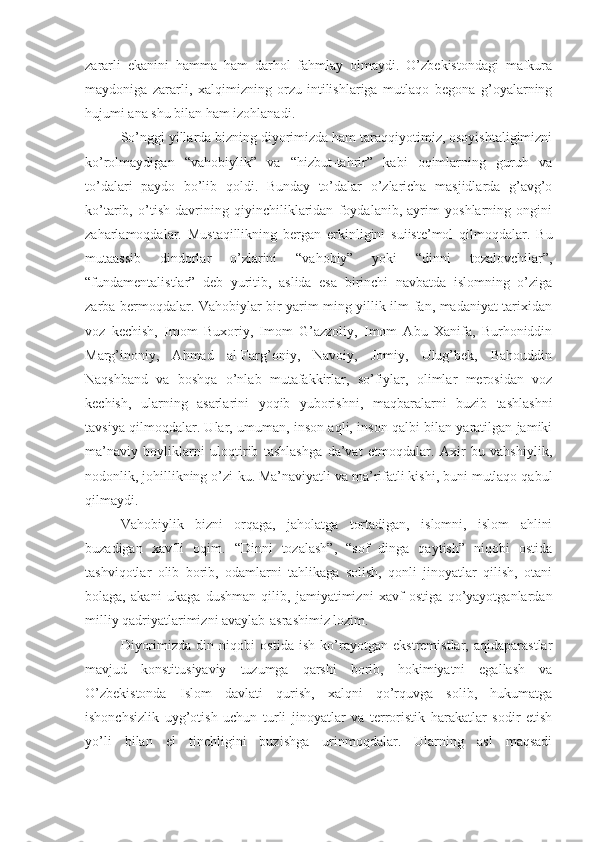 zararli   ekanini   hamma   ham   darhol   fahmlay   olmaydi.   O’zbekistondagi   mafkura
maydoniga   zararli,   xalqimizning   orzu-intilishlariga   mutlaqo   begona   g’oyalarning
hujumi ana shu bilan ham izohlanadi.
So’nggi yillarda bizning diyorimizda ham taraqqiyotimiz, osoyishtaligimizni
ko’rolmaydigan   “vahobiylik”   va   “hizbut-tahrir”   kabi   oqimlarning   guruh   va
to’dalari   paydo   bo’lib   qoldi.   Bunday   to’dalar   o’zlaricha   masjidlarda   g’avg’o
ko’tarib,   o’tish   davrining   qiyinchiliklaridan   foydalanib,   ayrim   yoshlarning   ongini
zaharlamoqdalar.   Mustaqillikning   bergan   erkinligini   suiiste’mol   qilmoqdalar.   Bu
mutaassib   dindorlar   o’zlarini   “vahobiy”   yoki   “dinni   tozalovchilar”,
“fundamentalistlar”   deb   yuritib,   aslida   esa   birinchi   navbatda   islomning   o’ziga
zarba bermoqdalar. Vahobiylar bir yarim ming yillik ilm-fan, madaniyat tarixidan
voz   kechish,   Imom   Buxoriy,   Imom   G’azzoliy,   Imom   Abu   Xanifa,   Burhoniddin
Marg’inoniy,   Ahmad   al-Farg’oniy,   Navoiy,   Jomiy,   Ulug’bek,   Bahouddin
Naqshband   va   boshqa   o’nlab   mutafakkirlar,   so’fiylar,   olimlar   merosidan   voz
kechish,   ularning   asarlarini   yoqib   yuborishni,   maqbaralarni   buzib   tashlashni
tavsiya qilmoqdalar. Ular, umuman, inson aqli, inson qalbi bilan yaratilgan jamiki
ma’naviy   boyliklarni   uloqtirib   tashlashga   da’vat   etmoqdalar.   Axir   bu   vahshiylik,
nodonlik, johillikning o’zi-ku. Ma’naviyatli va ma’rifatli kishi, buni mutlaqo qabul
qilmaydi.
Vahobiylik   bizni   orqaga,   jaholatga   tortadigan,   islomni,   islom   ahlini
buzadigan   xavfli   oqim.   “Dinni   tozalash”,   “sof   dinga   qaytish”   niqobi   ostida
tashviqotlar   olib   borib,   odamlarni   tahlikaga   solish,   qonli   jinoyatlar   qilish,   otani
bolaga,   akani   ukaga   dushman   qilib,   jamiyatimizni   xavf   ostiga   qo’yayotganlardan
milliy qadriyatlarimizni avaylab-asrashimiz lozim.
Diyorimizda   din   niqobi   ostida   ish   ko’rayotgan   ekstremistlar,   aqidaparastlar
mavjud   konstitusiyaviy   tuzumga   qarshi   borib,   hokimiyatni   egallash   va
O’zbekistonda   Islom   davlati   qurish,   xalqni   qo’rquvga   solib,   hukumatga
ishonchsizlik   uyg’otish   uchun   turli   jinoyatlar   va   terroristik   harakatlar   sodir   etish
yo’li   bilan   el   tinchligini   buzishga   urinmoqdalar.   Ularning   asl   maqsadi 