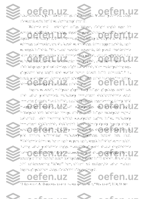 hukumatparastlik, ya’ni davlatni qo’lga olishdan iborat. Mustaqil yurtimizda ularga
o’z vaqtida zarba berildi va ularning payi qirqildi.
Xalqimiz   endi   –   erkinligini   qo’lga   kiritgan,   o’zligini   anglab   etgan   bir
zamonda   allaqanday   kimsalarga   ergashib   yana   jaholat   va   qullik   tuzog’iga
qaytadimi? Albatta yo’q, ammo hamma gap har qanday tahdid yoki tahlika oldida
vahimaga tushmasdan, ana shu kurash va sinovlarga doimo tayyor turishda, ogoh
va   sergak   bo’lishda.   “Shu   nuqtai   nazardan   qaraganda,-deb   yozadi   Prezidentimiz
Islom Karimov,-muqaddas islom dinimizni pok saqlash, uni turli xil g’arazli huruj
va hamlalardan, tuhmat va bo’htonlardan himoya qilish, uning asl mohiyatini unib-
o’sib kelayotgan yosh avlodimizga to’g’ri tushuntirish, islom madaniyatining ezgu
g’oyalarini   keng   targ’ib   etish   vazifasi   hamon   dolzarb   bo’lib   qolmoqda”. 12
  Bu
borada yoshlarimizni ularning zararli ta’siridan asrab qolish hozirgi ta’lim-tarbiya
ishimizning asosiy yo’nalishi bo’lib qolishi lozim.
Begona   va   zararli,   mohiyatan   g’ayriinsoniy   bo’lgan   g’oyalarga   qarshi   tura
olish   uchun   yoshlarimizda   mafkuraviy   immunitetni   shakllantirishimiz   zarur.
Immunitet   (lotincha   “ozod   bo’lish,   qutulish”)deganda   organizmning   doimiy   ichki
muayyanligini   saqlashi,   o’zini   turli   xususiyatlarga   ega   ta’sirlardan,   tashqi
infeksiyalar   kirib   kelishidan   himoya   qilishga   qodir   bo’lgan   reaksiyalar   majmui
tushuniladi.   Lekin   insonning   ko’plab   xususiyatlari   tug’ma   bo’lsa,   mafkuraviy
immunitetni   shakllantirish,   shakllantirib   borish   ijtimoiy-siyosiy   hayotiy   ehtiyoj
sanaladi.   CHunki   kuchli   mafkuraviy   immunitetga   ega   shaxs   har   qanday   oshkora
yoki   pinhona   ko’rinishdagi   mafkuraviy   tazyiqlarga   bardosh   bera   oladi.
YOshlarimiz doimo va har on ogoh va yana ogoh, sergak bo’lishlari zamon talabi.
Buning   uchun   yoshlarimiz   ongiga   mustaqillik   g’oyasini   chuqur   singdirishimiz
lozim.   Toki   ular   milliy   ildizlari   baquvvat,   dunyoni   chuqur   anglaydigan,   zamon
taraqqiyoti bilan barobar qadam tashlaydigan insonlar bo’lib etishsin. Ana shunda
johil   aqidaparastning   “da’vati”   ham,   ahloqni   rad   etadigan,biz   uchun   mutlaqo
begona g’oyalar ham ularga o’z ta’sirini o’tkaza olmaydi.
12  Каримов И. А. Юксак маънавият-енгилмас куч. Тошкент, “Маънавият”, 2008, 37- бет 