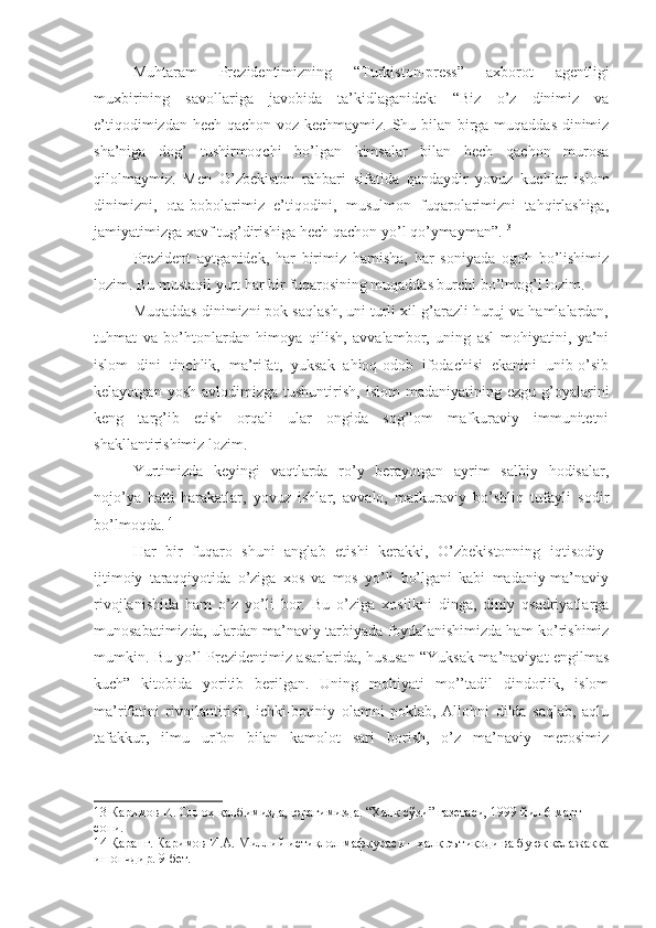 Muhtaram   Prezidentimizning   “Turkiston-press”   axborot   agentligi
muxbirining   savollariga   javobida   ta’kidlaganidek:   “Biz   o’z   dinimiz   va
e’tiqodimizdan hech qachon voz kechmaymiz. Shu bilan birga muqaddas dinimiz
sha’niga   dog’   tushirmoqchi   bo’lgan   kimsalar   bilan   hech   qachon   murosa
qilolmaymiz.   Men   O’zbekiston   rahbari   sifatida   qandaydir   yovuz   kuchlar   islom
dinimizni,   ota-bobolarimiz   e’tiqodini,   musulmon   fuqarolarimizni   tahqirlashiga,
jamiyatimizga xavf tug’dirishiga hech qachon yo’l qo’ymayman”. 13
Prezident   aytganidek,   har   birimiz   hamisha,   har   soniyada   ogoh   bo’lishimiz
lozim. Bu mustaqil yurt har bir fuqarosining muqaddas burchi bo’lmog’i lozim. 
Muqaddas dinimizni pok saqlash, uni turli xil g’arazli huruj va hamlalardan,
tuhmat   va   bo’htonlardan   himoya   qilish,   avvalambor,   uning   asl   mohiyatini,   ya’ni
islom   dini   tinchlik,   ma’rifat,   yuksak   ahloq-odob   ifodachisi   ekanini   unib-o’sib
kelayotgan  yosh   avlodimizga   tushuntirish,  islom  madaniyatining  ezgu   g’oyalarini
keng   targ’ib   etish   orqali   ular   ongida   sog’lom   mafkuraviy   immunitetni
shakllantirishimiz lozim.
Yurtimizda   keyingi   vaqtlarda   ro’y   berayotgan   ayrim   salbiy   hodisalar,
nojo’ya   hatti-harakatlar,   yovuz   ishlar,   avvalo,   mafkuraviy   bo’shliq   tufayli   sodir
bo’lmoqda. 14
Har   bir   fuqaro   shuni   anglab   etishi   kerakki,   O’zbekistonning   iqtisodiy-
ijtimoiy   taraqqiyotida   o’ziga   xos   va   mos   yo’li   bo’lgani   kabi   madaniy-ma’naviy
rivojlanishida   ham   o’z   yo’li   bor.   Bu   o’ziga   xoslikni   dinga,   diniy   qsadriyatlarga
munosabatimizda, ulardan ma’naviy tarbiyada foydalanishimizda ham ko’rishimiz
mumkin. Bu yo’l Prezidentimiz asarlarida, hususan “Yuksak ma’naviyat engilmas
kuch”   kitobida   yoritib   berilgan.   Uning   mohiyati   mo’’tadil   dindorlik,   islom
ma’rifatini   rivojlantirish,   ichki-botiniy   olamni   poklab,   Allohni   dilda   saqlab,   aqlu
tafakkur,   ilmu   urfon   bilan   kamolot   sari   borish,   o’z   ma’naviy   merosimiz
13  Каримов И. Оллоҳ қалбимизда, юрагимизда. “Халқ сўзи” газетаси, 1999 йил 6 март 
сони.
14  Қаранг. Каримов И.А. Миллий истиқлол мафкураси – халқ эътиқоди ва буюк келажакка
ишончдир. 9-бет. 