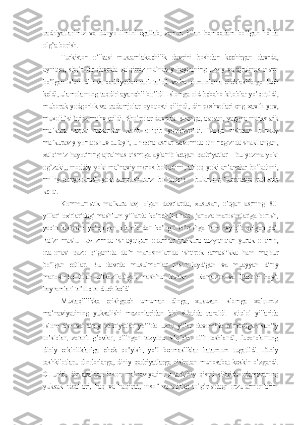 qadriyatlarimiz   va   dunyo   ilmini   egallab,   zamon   bilan   hamqadam   bo’lgan   holda
olg’a borish.
Turkiston   o’lkasi   mustamlakachilik   davrini   boshdan   kechirgan   davrda,
ayniqsa,  sho’rolar  davrida xalqimiz ma’naviy hayotining uzviy va  ajralmas  qismi
bo’lgan Islom dini va qadriyatlari turli ta’qib va har tomonlama cheklashlarga duch
keldi, ulamolarning taqdiri ayanchli bo’ldi. Islomga oid bebaho kitoblar yo’qotildi,
muborak yodgorlik va qadamjolar oyoqosti qilindi, din peshvolari eng xavfli yov,
muxolif sifatida mahv etildi. Sho’rolar davrida Islomga, asosan, yagona marksistik
mafkura   nuqtai   nazaridan   kelib   chiqib   yondoshildi.   Dinga   nisbatan   bunday
mafkuraviy yondoshuv tufayli, u necha asrlar davomida din negizida shakllangan,
xalqimiz hayotining ajralmas qismiga aylanib ketgan qadriyatlar – bu yozma yoki
og’zaki,, moddiy yoki ma’naviy meros bo’ladimi, ahloq yoki an’analar bo’ladimi,
milliy   dunyoqarash   yoki   turmush   tarzi   bo’ladimi   –   bularning   barchasini   rad   etib
keldi.
Kommunistik   mafkura   avj   olgan   davrlarda,   xususan,   o’tgan   asrning   80-
yillari oxirlaridagi mash’um yillarda ko’pchilik hatto janoza marosimlariga borish,
yaqin   kishisini   yo’qotgan   odamlardan   ko’ngil   so’rashga   ham   hayiqib   qolgan   edi.
Ba’zi   mas’ul   lavozimda   ishlaydigan   odamlar   mafkura   tazyiqidian   yurak   oldirib,
ota-onasi   qazo   qilganida   dafn   marosimlarida   ishtirok   etmaslikka   ham   majbur
bo’lgan   edilar.   Bu   davrda   musulmonlar   nishonlaydigan   va   muayyan   diniy
marosimlar   bilan   o’tkaziladigan   mashhur   kunlar   –   Ramazon   va   Qurbon   hayit
bayramlari ta’qiqqa duch keldi.
Mustaqillikka   erishgach   umuman   dinga,   xususan   Islomga   xalqimiz
ma’naviyatining   yuksalishi   mezonlaridan   biri   sifatida   qaraldi.   Istiqlol   yillarida
Islom   dini   va   diniy   qadriyatlar   yo’lida   uzoq   yillar   davomida   o’rnatilgan   sun’iy
to’siqlar,   zararli   g’ovlar,   qilingan   tazyiqu   ta’qiblar   olib   tashlandi,   fuqarolarning
diniy   erkinliklariga   chek   qo’yish,   yo’l   bermasliklar   batamom   tugatildi.   Diniy
tashkilotlaru dindorlarga, diniy qadriyatlarga nisbatan munosabat  keskin o’zgardi.
CHunki,   din   azaldan   inson   ma’naviyatining   tarkibiy   qismi   sifatida   odamzotning
yuksak   ideallari,   haq   va   haqiqat,   insof   va   adolat   to’g’risidagi   orzu-armonlarini 