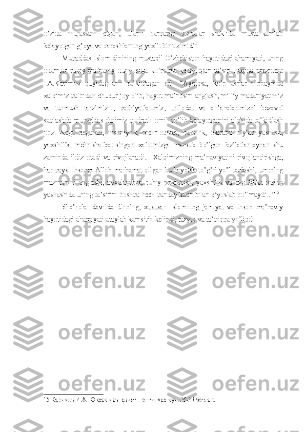 o’zida   mujassam   etgan,   ularni   barqaror   qoidalar   shaklida   mustahkamlab
kelayotgan g’oya va qarashlarning yaxlit bir tizimidir.
Muqaddas Islom dinining mustaqil O’zbekiston hayotidagi ahamiyati, uning
odamlar   ruhiy-ma’naviy   dunyosiga   ko’rsatib   kelayotgan   ta’siri   haqida   prezident
I.A.Karimov   quyidagilarni   ta’kidlagan   edi:   “Ayniqsa,   ko’p   asrlar   mobaynida
xalqimiz qalbidan chuqur joy olib, hayot ma’nosini anglash, milliy madaniyatimiz
va   turmush   tarzimizni,   qadriyatlarimiz,   urf-odat   va   an’analarimizni   bezavol
saqlashda  muqaddas dinimiz qudratli  omil  bo’lib kelayotganini  alohida ta’kidlash
joiz.   Nega   deganda,   insoniylik,   mehr-oqibat,   halollik,   oxiratni   o’ylab   yashash,
yaxshilik,   mehr-shafqat   singari   xalqimizga   mansub   bo’lgan   fazilatlar   aynan   shu
zaminda   ildiz   otadi   va   rivojlanadi...   Xalqimizning   ma’naviyatini   rivojlantirishga,
har qaysi insonni Alloh marhamat qilgan bu hayotda to’g’ri yo’l tanlashi, umrning
mazmunini   anglashi,   avvalambor,   ruhiy   poklanish,   yaxshilik   va   ezgulikka   intilib
yashashida uning ta’sirini boshqa hech qanday kuch bilan qiyoslab bo’lmaydi...” 15
Sho’rolar   davrida   dinning,   xususan   Islomning   jamiyat   va   inson   ma’naviy
hayotidagi ahamiyati ataylab kamsitib kelindi, tazyiq va ta’qiqqa yo’liqdi.
15  Каримов.И.А. Юксак маънавият – енгилмас куч. 36-37 бетлар. 