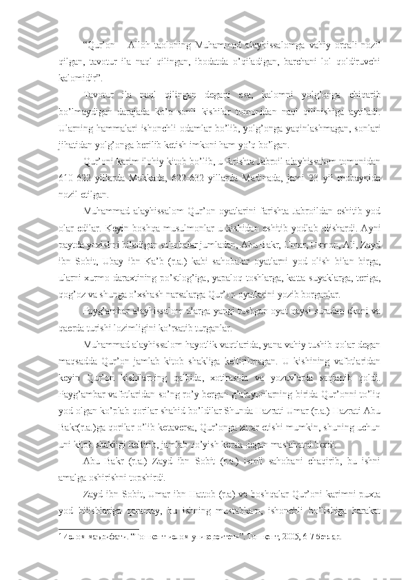 “Qur’on   –   Alloh   taoloning   Muhammad   alayhissalomga   vahiy   orqali   nozil
qilgan,   tavotur   ila   naql   qilingan,   ibodatda   o’qiladigan,   barchani   lol   qoldiruvchi
kalomidir”. 1
Tavotur   ila   naql   qilingan   degani   esa,   kalomni   yolg’onga   chiqarib
bo’lmaydigan   darajada   ko’p   sonli   kishilar   tomonidan   naql   qilinishiga   aytiladi.
Ularning  hammalari  ishonchli  odamlar  bo’lib, yolg’onga yaqinlashmagan,   sonlari
jihatidan yolg’onga berilib ketish imkoni ham yo’q bo’lgan.
Qur’oni karim ilohiy kitob bo’lib, u farishta Jabroil alayhissalom tomonidan
610-622   yillarda   Makkada,   622-632   yillarda   Madinada,   jami   23   yil   mobaynida
nozil etilgan.
Muhammad   alayhissalom   Qur’on   oyatlarini   farishta   Jabroildan   eshitib   yod
olar   edilar.   Keyin   boshqa   musulmonlar   u   kishidan   eshitib   yodlab   olishardi.   Ayni
paytda yozishni biladigan sahobalar jumladan, Abu Bakr, Umar, Usmon, Ali, Zayd
ibn   Sobit,   Ubay   ibn   Ka’b   (r.a.)   kabi   sahobalar   oyatlarni   yod   olish   bilan   birga,
ularni xurmo daraxtining po’stlog’iga, yapaloq toshlarga, katta suyaklarga, teriga,
qog’oz va shunga o’xshash narsalarga Qur’on oyatlarini yozib borganlar.
Payg’ambar alayhissalom ularga yangi tushgan oyat qaysi suradan ekani va
qaerda turishi lozimligini ko’rsatib turganlar.
Muhammad alayhissalom hayotlik vaqtlarida, yana vahiy tushib qolar degan
maqsadda   Qur’on   jamlab   kitob   shakliga   keltirilmagan.   U   kishining   vafotlaridan
keyin   Qur’on   kishilarning   qalbida,   xotirasida   va   yozuvlarda   saqlanib   qoldi.
Payg’ambar vafotlaridan so’ng ro’y bergan g’alayonlarning birida Qur’onni to’liq
yod olgan ko’plab qorilar shahid bo’ldilar Shunda Hazrati Umar (r.a.) Hazrati Abu
Bakr(r.a.)ga qorilar o’lib ketaversa, Qur’onga zarar etishi mumkin, shuning uchun
uni kitob shakligi keltirib, jamlab qo’yish kerak degan maslahatni berdi.
Abu   Bakr   (r.a.)   Zayd   ibn   Sobit   (r.a.)   ismli   sahobani   chaqirib,   bu   ishni
amalga oshirishni topshirdi.
Zayd  ibn Sobit,  Umar   ibn Hattob  (r.a)  va  boshqalar   Qur’oni  karimni  puxta
yod   bilishlariga   qaramay,   bu   ishning   mustahkam,   ishonchli   bo’lishiga   harakat
1 Ислом маърифати. “Тошкент ислом университети”. Тошкент, 2005, 6-7 бетлар. 