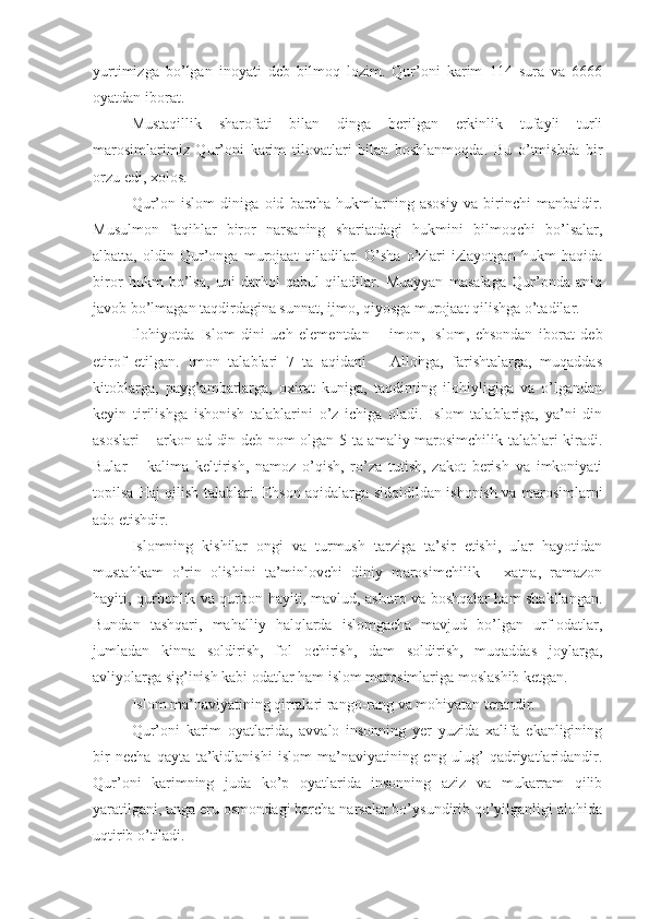 yurtimizga   bo’lgan   inoyati   deb   bilmoq   lozim.   Qur’oni   karim   114   sura   va   6666
oyatdan iborat.
Mustaqillik   sharofati   bilan   dinga   berilgan   erkinlik   tufayli   turli
marosimlarimiz   Qur’oni   karim   tilovatlari   bilan   boshlanmoqda.   Bu   o’tmishda   bir
orzu edi, xolos.
Qur’on   islom   diniga   oid   barcha   hukmlarning   asosiy   va   birinchi   manbaidir.
Musulmon   faqihlar   biror   narsaning   shariatdagi   hukmini   bilmoqchi   bo’lsalar,
albatta,   oldin   Qur’onga   murojaat   qiladilar.   O’sha   o’zlari   izlayotgan   hukm   haqida
biror   hukm   bo’lsa,   uni   darhol   qabul   qiladilar.   Muayyan   masalaga   Qur’onda   aniq
javob bo’lmagan taqdirdagina sunnat, ijmo, qiyosga murojaat qilishga o’tadilar.
Ilohiyotda   Islom   dini   uch   elementdan   –   imon,   Islom,   ehsondan   iborat   deb
etirof   etilgan.   Imon   talablari   7   ta   aqidani   –   Allohga,   farishtalarga,   muqaddas
kitoblarga,   payg’ambarlarga,   oxirat   kuniga,   taqdirning   ilohiyligiga   va   o’lgandan
keyin   tirilishga   ishonish   talablarini   o’z   ichiga   oladi.   Islom   talablariga,   ya’ni   din
asoslari – arkon ad-din deb nom olgan 5 ta amaliy marosimchilik talablari kiradi.
Bular   –   kalima   keltirish,   namoz   o’qish,   ro’za   tutish,   zakot   berish   va   imkoniyati
topilsa Haj qilish talablari. Ehson aqidalarga sidqidildan ishonish va marosimlarni
ado etishdir.
Islomning   kishilar   ongi   va   turmush   tarziga   ta’sir   etishi,   ular   hayotidan
mustahkam   o’rin   olishini   ta’minlovchi   diniy   marosimchilik   –   xatna,   ramazon
hayiti, qurbonlik va qurbon hayiti, mavlud, ashuro va boshqalar ham shakllangan.
Bundan   tashqari,   mahalliy   halqlarda   islomgacha   mavjud   bo’lgan   urf-odatlar,
jumladan   kinna   soldirish,   fol   ochirish,   dam   soldirish,   muqaddas   joylarga,
avliyolarga sig’inish kabi odatlar ham islom marosimlariga moslashib ketgan.
Islom ma’naviyatining qirralari rango-rang va mohiyatan terandir.
Qur’oni   karim   oyatlarida,   avvalo   insonning   yer   yuzida   xalifa   ekanligining
bir   necha   qayta   ta’kidlanishi   islom   ma’naviyatining   eng   ulug’   qadriyatlaridandir.
Qur’oni   karimning   juda   ko’p   oyatlarida   insonning   aziz   va   mukarram   qilib
yaratilgani, unga eru osmondagi barcha narsalar bo’ysundirib qo’yilganligi alohida
uqtirib o’tiladi. 