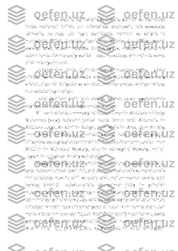 Yaxshilik   va   ezgulik,   bag’rikenglik   va   tinchlik,   yaqinlari   va   begonalarga
birdek   marhamatli   bo’lish,   qon   to’kmaslikka   chaqiruvchi,   nafs   vasvasasiga
uchmaslik,   ota-onaga   ular   hayot   ekanliklarida   mehribon   va   sahiylik   ila
munosabatda   bo’lish,   dunyodan   o’tganlarning   haqlariga   duo   qilishga,   vatanni
sevishga   da’vat   qiluvchi   muqaddas   dinimiz,   ayniqsa   mustaqillik   yillarida   o’z
qadrini   hamda   o’zining   azaliy   vazifasi   –   ezgu   maqsadlarga   chin   ma’noda   xizmat
qilish imkoniyatini topdi.
Hadislar   Islom   dinida   Qur’ondan   keyingi   muqaddas   manba.   Hadislar
to’plami   “sunnat”   deb   ataladi.   Hadisi   shariflarda   Muhammad   alayhissalomning
so’zlari, qilgan ish faoliyatlari va sahobalar tomonidan amalga oshirilgan ishlarga
munosabatlari bayon etilgan.
Hadisi   shariflarni   yig’ib   kitob   shakliga   keltirish,   asosan   payg’ambarimiz
alayhissalomning vafotlaridan keyin amalga oshirilgan.
VIII asr boshlarida Ummmaviy halifalardan Umar ibn Abdulaziz noiblariga
Muhammad   (s.a.v.)   hadislarini   jamlash   haqida   farmon   berdi.   Abdumalik   ibn
Abdulaziz   Jurayh,   Ar-Rabi’   ibn   Subayh,   Imom   Molik   ibn   Anas,   Imom   Shofe’iy,
Imom   Ahmad   ibn   Xanballar   tomonidan   dastlabki   hadis   to’plamlari   yaratildi.
O’lkamizda esa quyidagi  zotlar  birinchi bo’lib hadis to’plamlarini tuzdilar:  Imom
Abdulloh   ibn   Muborak   al-Marvaziy,   Ishoq   ibn   Rahovayh   al-Marvaziy,   Imol   al-
Haysam ibn Qulayb ash-Shoshiy va boshqalar.
Keyingi IX asr hadis ilmining “oltin asri”deb shuhrat qozongan. CHunki bu
asrda hadislarni to’plash davri o’tib, endi ularni manbashunoslik va matnshunoslik
ilmi   qoidalariga   muvofiq   tahlil   va   tadqiq   etish,   ma’lum   mazmun   asosida   tartib
berishga   kirishildi.   Hadisshunosliklik   deb   atalmish   jiddiy   ilm   yo’nalishi
mukammal   shakllandi.   Hadislarni   bayon   etishda   “Musnad”,   “Sahih”   va   “Sunan”
deb nomlangan yo’nalishlar vujudga keldi.Bu davrda keyingi asrlar uchun namuna
bo’ladigan ishonchli hadis to’plamlari yaratildi. Butun Islom  olamida eng nufuzli
manba sifatida nom qozongan “Qutubi Sitta” (“Olti kitob”) mualliflari shu davrda
yashab   ijod   etdilar.   Ular:   Abu   Abdulloh   Ismoil   al-Buxoriy   (810-870),   Imom
Muslim   ibn   al-Hajjoj   (819-874),   Abu   Iso   Muhammad   ibn   Iso   at-Termiziy(824- 