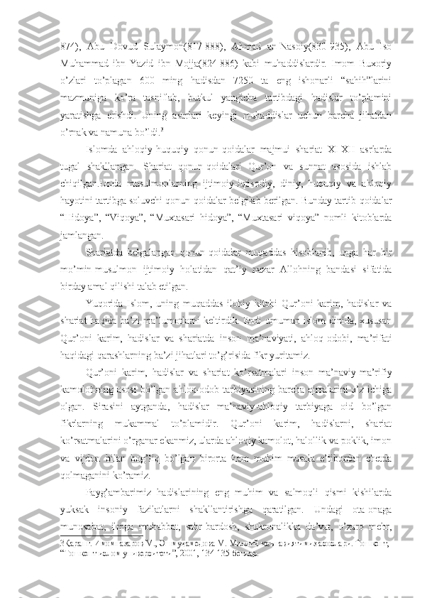 874),   Abu   Dovud   Sulaymon(817-888),   Ahmad   an-Nasoiy(830-935),   Abu   Iso
Muhammad   ibn   Yazid   ibn   Mojja(824-886)   kabi   muhaddislardir.   Imom   Buxoriy
o’zlari   to’plagan   600   ming   hadisdan   7250   ta   eng   ishonarli   “sahih”larini
mazmuniga   ko’ra   tasniflab,   butkul   yangicha   tartibdagi   hadislar   to’plamini
yaratishga   erishdi.   Uning   asarlari   keyingi   muhaddislar   uchun   barcha   jihatdan
o’rnak va namuna bo’ldi. 3
Islomda   ahloqiy-huquqiy   qonun-qoidalar   majmui   shariat   XI-XII   asrlarda
tugal   shakllangan.   Shariat   qonun-qoidalari   Qur’on   va   sunnat   asosida   ishlab
chiqilgan.Unda   musulmonlarning   ijtimoiy-iqtisodiy,   diniy,   huquqiy   va   ahloqiy
hayotini tartibga soluvchi qonun-qoidalar belgilab berilgan. Bunday tartib-qoidalar
“Hidoya”,   “Viqoya”,   “Muxtasari   hidoya”,   “Muxtasari   viqoya”   nomli   kitoblarda
jamlangan.
Shariatda   belgalangan   qonun-qoidalar   muqaddas   hisoblanib,   unga   har   bir
mo’min-musulmon   ijtimoiy   holatidan   qat’iy   nazar   Allohning   bandasi   sifatida
birday amal qilishi talab etilgan. 
Yuqorida   Islom,   uning   muqaddas   ilohiy   kitobi   Qur’oni   karim,   hadislar   va
shariat  haqida ba’zi  ma’lumotlarni keltirdik. Endi  umuman islom  dinida, xususan
Qur’oni   karim,   hadislar   va   shariatda   inson   ma’naviyati,   ahloq-odobi,   ma’rifati
haqidagi qarashlarning ba’zi jihatlari to’g’risida fikr yuritamiz.
Qur’oni   karim,   hadislar   va   shariat   ko’rsatmalari   inson   ma’naviy-ma’rifiy
kamolotining  asosi   bo’lgan  ahloq-odob  tarbiyasining  barcha  qirralarini   o’z   ichiga
olgan.   Sirasini   aytganda,   hadislar   ma’naviy-ahloqiy   tarbiyaga   oid   bo’lgan
fikrlarning   mukammal   to’plamidir.   Qur’oni   karim,   hadislarni,   shariat
ko’rsatmalarini o’rganar ekanmiz, ularda ahloqiy kamolot, halollik va poklik, imon
va   vijdon   bilan   bog’liq   bo’lgan   birorta   ham   muhim   masala   e’tibordan   chetda
qolmaganini ko’ramiz.
Payg’ambarimiz   hadislarining   eng   muhim   va   salmoqli   qismi   kishilarda
yuksak   insoniy   fazilatlarni   shakllantirishga   qaratilgan.   Undagi   ota-onaga
munosabat,   ilmga   muhabbat,   sabr-bardosh,   shukronalikka   da’vat,   o’zaro   mehr,
3 Қаранг. Имомназаров М., Эшмуҳамедова М. Миллий маънавиятимиз асослари. Тошкент, 
“Тошкент ислом университети”, 2001, 134-135-бетлар. 