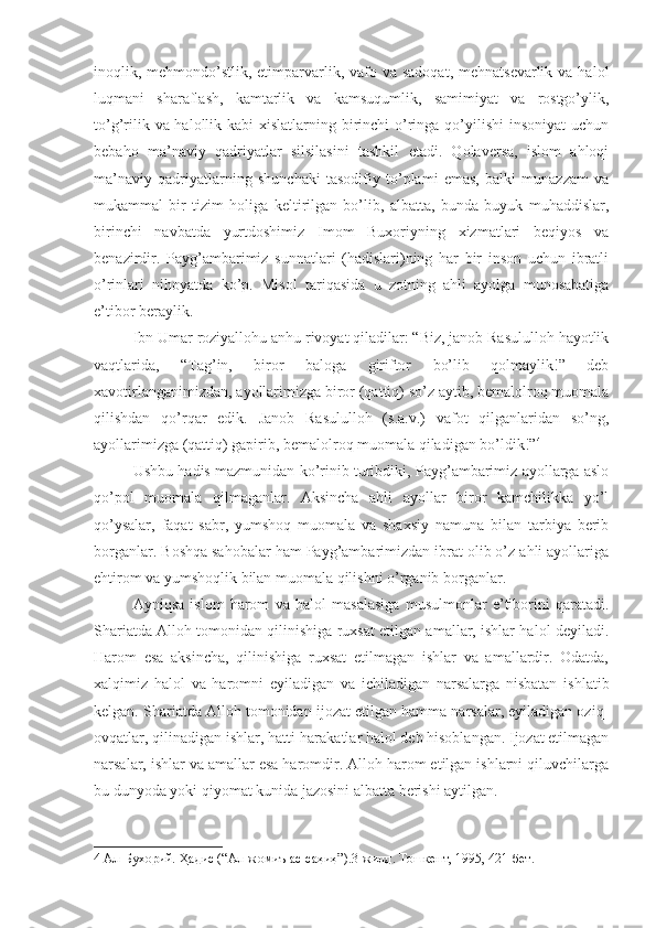 inoqlik, mehmondo’stlik, etimparvarlik, vafo va  sadoqat, mehnatsevarlik  va halol
luqmani   sharaflash,   kamtarlik   va   kamsuqumlik,   samimiyat   va   rostgo’ylik,
to’g’rilik va halollik kabi xislatlarning birinchi  o’ringa qo’yilishi  insoniyat  uchun
bebaho   ma’naviy   qadriyatlar   silsilasini   tashkil   etadi.   Qolaversa,   islom   ahloqi
ma’naviy   qadriyatlarning   shunchaki   tasodifiy   to’plami   emas,   balki   munazzam   va
mukammal   bir   tizim   holiga   keltirilgan   bo’lib,   albatta,   bunda   buyuk   muhaddislar,
birinchi   navbatda   yurtdoshimiz   Imom   Buxoriyning   xizmatlari   beqiyos   va
benazirdir.   Payg’ambarimiz   sunnatlari   (hadislari)ning   har   bir   inson   uchun   ibratli
o’rinlari   nihoyatda   ko’p.   Misol   tariqasida   u   zotning   ahli   ayolga   munosabatiga
e’tibor beraylik.
Ibn Umar roziyallohu anhu rivoyat qiladilar: “Biz, janob Rasululloh hayotlik
vaqtlarida,   “Tag’in,   biror   baloga   giriftor   bo’lib   qolmaylik!”   deb
xavotirlanganimizdan, ayollarimizga biror (qattiq) so’z aytib, bemalolroq muomala
qilishdan   qo’rqar   edik.   Janob   Rasululloh   (s.a.v.)   vafot   qilganlaridan   so’ng,
ayollarimizga (qattiq) gapirib, bemalolroq muomala qiladigan bo’ldik!” 4
Ushbu hadis mazmunidan ko’rinib turibdiki, Payg’ambarimiz ayollarga aslo
qo’pol   muomala   qilmaganlar.   Aksincha   ahli   ayollar   biror   kamchilikka   yo’l
qo’ysalar,   faqat   sabr,   yumshoq   muomala   va   shaxsiy   namuna   bilan   tarbiya   berib
borganlar. Boshqa sahobalar ham Payg’ambarimizdan ibrat olib o’z ahli ayollariga
ehtirom va yumshoqlik bilan muomala qilishni o’rganib borganlar.
Ayniqsa   islom   harom   va   halol   masalasiga   musulmonlar   e’tiborini   qaratadi.
Shariatda Alloh tomonidan qilinishiga ruxsat etilgan amallar, ishlar halol deyiladi.
Harom   esa   aksincha,   qilinishiga   ruxsat   etilmagan   ishlar   va   amallardir.   Odatda,
xalqimiz   halol   va   haromni   eyiladigan   va   ichiladigan   narsalarga   nisbatan   ishlatib
kelgan. Shariatda Alloh tomonidan ijozat etilgan hamma narsalar, eyiladigan oziq-
ovqatlar, qilinadigan ishlar, hatti-harakatlar halol deb hisoblangan. Ijozat etilmagan
narsalar, ishlar va amallar esa haromdir. Alloh harom etilgan ishlarni qiluvchilarga
bu dunyoda yoki qiyomat kunida jazosini albatta berishi aytilgan.
4  Ал-Бухорий. Ҳадис (“Ал-жомиъ ас-саҳиҳ”).3-жилд. Тошкент, 1995, 421-бет. 