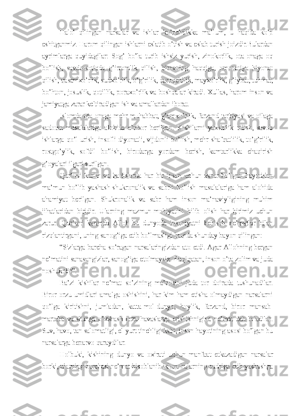 Halol   qilingan   narsalar   va   ishlar   ko’pchilikka   ma’lum,   u   haqida   ko’p
eshitganmiz. Harom qilingan ishlarni eslatib o’tish va eslab turish joizdir.Bulardan
ayrimlarga   quyidagilar:   Sog’   bo’la   turib   ishsiz   yurish,   zinokorlik,   ota-onaga   oq
bo’lish,   savdo-sotiqda   g’irromlik   qilish,   birovning   haqqiga,   omonatiga   hiyonat
qilish, qasamxo’rlik, sudxo’rlik, o’g’rilik, qaroqchilik, mayxo’rlik, g’iybat, tuhmat,
bo’hton, josuslik, qotillik, poraxo’rlik va boshqalar kiradi. Xullas, harom inson va
jamiyatga zarar keltiradigan ish va amallardan iborat.
Islomda ota-onaga mehr-muhabbat, g’amxo’rlik, farzand tarbiyasi va oilaga
sadoqat   masalalariga   alohida   e’tibor   berilgan.   Kishilarni   yaxshilik   qilish,   savob
ishlarga   qo’l   urish,   insofli-diyonatli,   vijdonli   bo’lish,   mehr-shafqatlilik,   to’g’rilik,
rostgo’ylik,   sofdil   bo’lish,   birodarga   yordam   berish,   kamtarlikka   chaqirish
g’oyalari ilgari surilgan.
Qur’oni   karim   va   hadislarda   har   bir   inson   uchun   zarur   bo’lgan   hayotidan
ma’mun   bo’lib   yashash-shukronalik   va   sabrli   bo’lish   masalalariga   ham   alohida
ahamiyat   berilgan.   Shukronalik   va   sabr   ham   inson   ma’naviyligining   muhim
jihatlaridan   biridir.   Ularning   mazmun-mohiyatini   bilib   olish   har   birimiz   uchun
zarur.   Qur’oni   karimda   Alloh   bu   dunyoda   insoniyatni   behisob   ne’matlar   bilan
rizqlantirgani, uning sanog’iga etib bo’lmasligi haqida shunday bayon qilingan:
“Sizlarga barcha so’ragan narsalaringizdan ato etdi. Agar Allohning bergan
ne’matini sanasangizlar, sanog’iga etolmaysiz. Haqiqatan, inson o’ta zolim va juda
noshukrdir”.
Ba’zi   kishilar   ne’mat   so’zining   ma’nosini   juda   tor   doirada   tushunadilar.
Biror   orzu-umidlari   amalga   oshishini,   har   kim   ham   etisha   olmaydigan   narsalarni
qo’lga   kiritishni,   jumladan,   katta-mol-dunyo,   boylik,   farzand,   biror   mansab-
martaba   va   shunga   o’xshash   orzu-havaslarga   erishishnigina   ne’mat   deb   biladilar.
Suv, havo, tan salomatligi, el-yurt tinchligi kabi, inson hayotining asosi bo’lgan bu
narsalarga beparvo qaraydilar.
Holbuki,   kishining   dunyo   va   oxirati   uchun   manfaat   etkazadigan   narsalar
borki, ularning barchasi ne’mat hisoblanib islom bularning qadriga etib yashashga 