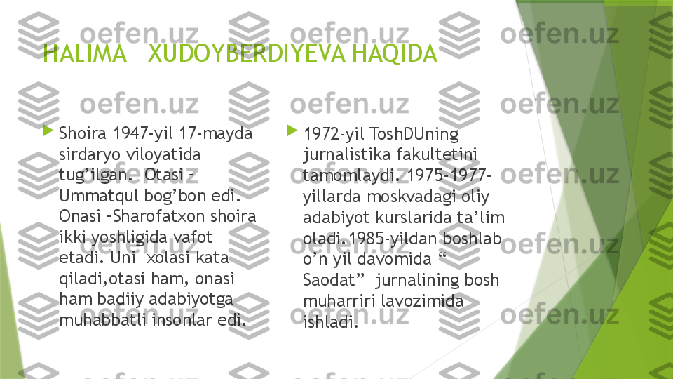 HALIMA   XUDOYBERDIYEVA HAQIDA

Shoira 1947-yil 17-mayda 
sirdaryo viloyatida 
tug’ilgan.  Otasi – 
Ummatqul bog’bon edi. 
Onasi –Sharofatxon shoira 
ikki yoshligida vafot 
etadi. Uni  xolasi kata 
qiladi,otasi ham, onasi 
ham badiiy adabiyotga 
muhabbatli insonlar edi. 
1972-yil ToshDUning 
jurnalistika fakultetini 
tamomlaydi. 1975-1977- 
yillarda moskvadagi oliy 
adabiyot kurslarida ta’lim 
oladi.1985-yildan boshlab 
o’n yil davomida “ 
Saodat”  jurnalining bosh 
muharriri lavozimida 
ishladi.                 