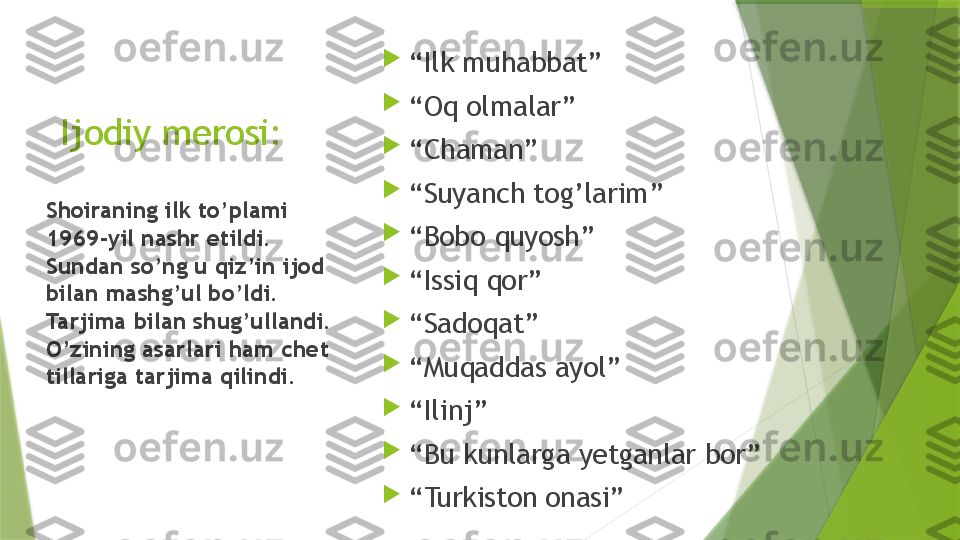 Ijodiy merosi: 
“ Ilk muhabbat”

“ Oq olmalar”

“ Chaman”

“ Suyanch tog’larim”

“ Bobo quyosh”

“ Issiq qor”

“ Sadoqat”

“ Muqaddas ayol”

“ Ilinj”

“ Bu kunlarga yetganlar bor”

“ Turkiston onasi”Shoiraning ilk to’plami 
1969-yil nashr etildi. 
Sundan so’ng u qiz’in ijod 
bilan mashg’ul bo’ldi. 
Tarjima bilan shug’ullandi. 
O’zining asarlari ham chet 
tillariga tarjima qilindi.                 