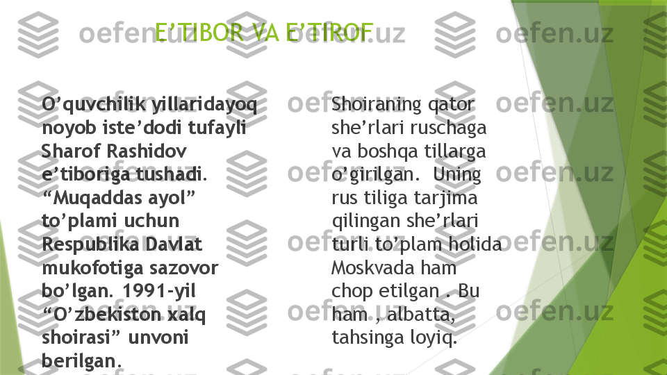                 E’TIBOR VA E’TIROF
O’quvchilik yillaridayoq 
noyob iste’dodi tufayli 
Sharof Rashidov 
e’tiboriga tushadi. 
“Muqaddas ayol” 
to’plami uchun 
Respublika Davlat 
mukofotiga sazovor 
bo’lgan. 1991-yil 
“O’zbekiston xalq 
shoirasi” unvoni 
berilgan . Shoiraning qator 
she’rlari ruschaga  
va boshqa tillarga 
o’girilgan.  Uning 
rus tiliga tarjima 
qilingan she’rlari  
turli to’plam holida 
Moskvada ham 
chop etilgan . Bu 
ham , albatta, 
tahsinga loyiq.                  