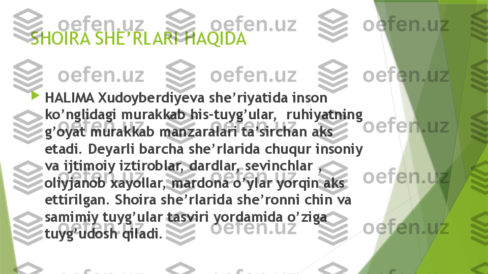 SHOIRA SHE’RLARI HAQIDA

HALIMA Xudoyberdiyeva she’riyatida inson 
ko’nglidagi murakkab his-tuyg’ular,  ruhiyatning 
g’oyat murakkab manzaralari ta’sirchan aks 
etadi. Deyarli barcha she’rlarida chuqur insoniy 
va ijtimoiy iztiroblar, dardlar, sevinchlar , 
oliyjanob xayollar, mardona o’ylar yorqin aks 
ettirilgan. Shoira she’rlarida she’ronni chin va 
samimiy tuyg’ular tasviri yordamida o’ziga 
tuyg’udosh qiladi.                 