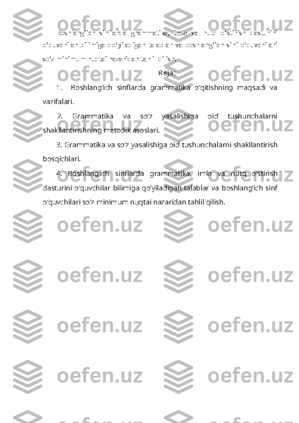 Boshlang‘ich   sinflarda   grammatika,   imlo   va   nutq   o‘stirish   dasturini
o‘quvchilar   bilimiga   qo‘yiladigan   talablar   va   boshlang‘ich   sinf   o‘quvchilari
so‘z minimum nuqtai nazaridan tahlil qilish.  
Reja:
1.     Boshlang’ich   sinflarda   grammatika   o’qitishning   maqsadi   va
vazifalari.
2.   Grammatika   va   so’z   yasalishiga   oid   tushunchalarni
shakllantirishning metodik asoslari.
3. Grammatika va so’z yasalishiga oid tushunchalarni shakllantirish
bosqichlari.
4.   Boshlang‘ich   sinflarda   grammatika,   imlo   va   nutq   o‘stirish
dasturini o‘quvchilar bilimiga qo‘yiladigan talablar va  boshlang‘ich  sinf
o‘quvchilari so‘z minimum nuqtai nazaridan tahlil qilish. 