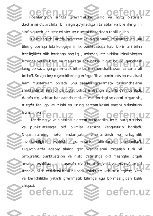 Boshlang‘ich   sinfda   grammat ik a,   imlo   v a   nut q   o‘st irish
dast urini  o‘quv chilar  bilimiga  qo‘y iladigan  t alablar  v a  boshlang‘ich
sinf o‘quv chilari so‘z minimum nuqt ai nazaridan t ahlil qilish.
Boshlang‘ich   sinfda   grammatika   o’qitishning   muvaffaqiyati   uni
tilning   boshqa   leksikologiya,   imlo,   punktuatsiya   kabi   bo’limlari   bilan
bog’liqlikda   olib   borishga   bog’liq.   Jumladan,   o’quvchilar   leksikologiya
bo’yicha   yetarli   bilim   va   malakaga   ega   bo’lsa,   lug’at   boyligi   qanchalik
keng bo’lsa, unga grammatik bilim berish shunchalik oson va samarali
bo’ladi. S o’zga boy o’quvchilarning orfografik va punktuatsion malakasi
ham   mustahkam   bo’ladi.   Shu   sababli   grammatik   tushunchalarni
shakllantirish   jarayonida   lug’at   ustida   ishlashga   alohida   o’rin   beriladi.
Bunda   o’quvchilar   har   darsda   ma’lum   miqdordagi   so’zlarni   o’rganishi,
nutqda   faol   qo’llay   olishi   va   uning   semantikasini   yaxshi   o’zlashtirib
borishi lozim.
Morfologiya va sintaksis elementlari fonetika, imlo, nutq o’stirish
va   punktuatsiyaga   oid   bilimlar   asosida   kengaytirib   boriladi.
O’quvchilarning   nutq   madaniyatini   shakllantirish   va   orfografik
savodxonligini   oshirish   grammatik   bilimlarga   asoslaniladi.
O’quvchilarda   adabiy   tilning   qonun-qoidalarini   o’rgatish   turli   xil
orfografik,   punktuatsion   va   nutq   o’stirishga   oid   mashqlar   orqali
amalga   oshiriladi,   shu   asosda   o’z   fikrini   (og’zaki   va   yozma)   to’g’ri
ifodalay  olish   malakasi  hosil  qilinadi.   Aslida   o’quvchilar  nutqidagi  xato
va   kamchiliklar   yetarli   grammatik   bilimga   ega   bo’lmasligidan   kelib
chiqadi. 