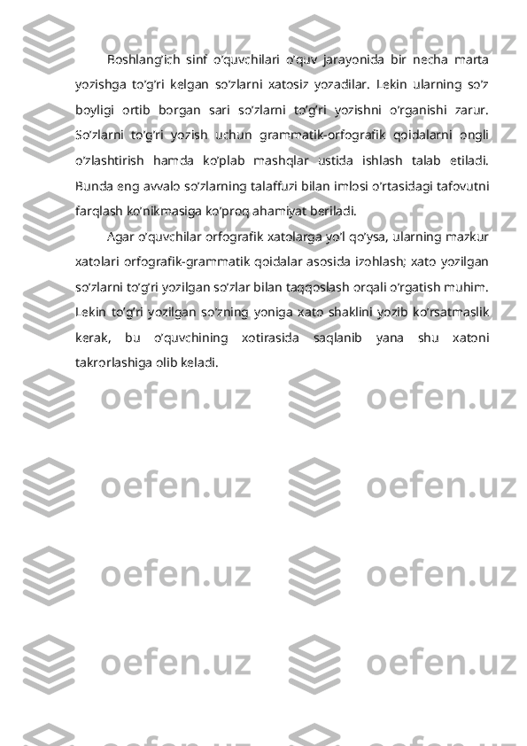 Boshlang’ich   sinf   o’quvchilari   o’quv   jarayonida   bir   necha   marta
yozishga   to’g’ri   kelgan   so’zlarni   xatosiz   yozadilar.   Lekin   ularning   so’z
boyligi   ortib   borgan   sari   so’zlarni   to’g’ri   yozishni   o’rganishi   zarur.
So’zlarni   to’g’ri   yozish   uchun   grammatik-orfografik   qoidalarni   ongli
o’zlashtirish   hamda   ko’plab   mashqlar   ustida   ishlash   talab   etiladi.
Bunda eng avvalo so’zlarning talaffuzi bilan imlosi o’rtasidagi tafovutni
farqlash ko’nikmasiga ko’proq ahamiyat beriladi.
Agar o’quvchilar orfografik xatolarga yo’l qo’ysa, ularning mazkur
xatolari orfografik-grammatik   qoidalar asosida  izohlash;   xato   yozilgan
so’zlarni to’g’ri yozilgan so’zlar bilan taqqoslash orqali o’rgatish muhim.
Lekin   to’g’ri   yozilgan   so’zning   yoniga   xato   shaklini   yozib   ko’rsatmaslik
kerak,   bu   o’quvchining   xotirasida   saqlanib   yana   shu   xatoni
takrorlashiga olib keladi. 