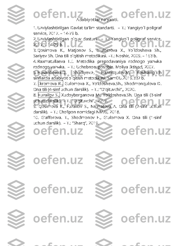 Adabiy ot lar ro` y xat i.
1. Uzviylashtirilgan   Davlat   ta’lim   standarti.     –   T.:   Yangiy o` l   poligraf
service, 201 7 .  – 14-79  b.
2. Uzviylashtirilgan   o`quv   dasturi.     –   T.:   Yangiy o` l   poligraf   service,
201 7 . –  14-79  b.
3. Qosimova   K.,   Matjonov   S.,   G`ulomova   X.,   Yo`ldosheva   Sh.,
Sariyev Sh.  Ona tili o`qitish metodikasi.  –T.: Noshir, 2009.  –  163 b.
4. Raxmatullaeva   L.I.   Metodika   prepodavaniya   rodnogo   yazыka
rodnogo yazыka.   –   T.: Uchebnoe  posobie. Moliya Iktisod, 2007.
5. Husanboeva.Q,   Shodiyev.F,   Hazratqulov.M.   Boshlang`ich
sinflarda adabiyot o`qitish metodikasi. SamDU.2019.332 b.
7.   Ikromova   R.,   Gulomova   X.,   Yo’ldosheva.Sh.,   Shodmonqulova   D.
Ona tili (4-sinf uchun darslik).  – T.: “O’qituvchi”,, 2020. 
8.   Fuzailov  S.,   Xudoyberganova   M.,  Yo’ldosheva.Sh.   Ona   tili  (3-sinf
uchun darslik).  – T.: “O’qituvchi”,, 2019. 
9.   Qosimova   K.,   Fuzailov   S.,   Ne’matova   A.   Ona   tili   (2-sinf   uchun
darslik).  – T.: Cho’lpon nomidagi NMIU, 2018. 
10.   G’afforova.   T.,   Shodmonov   E.,   G’ulomova   X.   Ona   tili   (1-sinf
uchun darslik).  – T.: “Sharq”, 2019. 