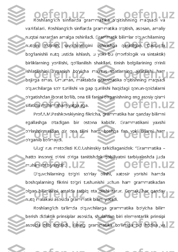 Boshlang’ich   sinfl arda   grammat ik a   o’qit ishning   maqsadi   v a
v azifalari.   Boshlang’ich   sinflarda   grammatika   o’qitish,   asosan,   amaliy
nuqtai nazardan amalga oshiriladi. Grammatik bilimlar o’quvchilarning
nutqini   o’stirish,   savodxonligini   oshirishga   qaratilgan.   Dasturda
bog’lanishli   nutq   ustida   ishlash,   u   yoki   bu   (morfologik   va   sintaktik)
birliklarning   yozilishi,   qo’llanilish   shakllari,   tinish   belgilarining   o’rinli
ishlatilishini   o’rganish   bo’yicha   maxsus   soatlarning   ajratilishi   ham
bejizga   emas.   Umuman,   maktabda   grammatika   o’qitishning   maqsadi
o’quvchilarga   so’z   tuzilishi   va   gap   qurilishi   haqidagi   qonun-qoidalarni
o’rgatishdan iborat bo’lib, ona tili fanini o’rganishning eng asosiy qismi
sifatida muhim ahamiyatga ega.
Prof.A.M.Peshkovskiyning fikricha, grammatika har qanday bilimni
egallashga   o’tadigan   bir   ostona   kabidir.   Grammatikani   yaxshi
o’zlashtirmasdan   o’z   ona   tilini   ham,   boshqa   fan   yoki   tillarni   ham
o’rganib bo’lmaydi. 
Ulug’   rus   metodisti   K.D.Ushinskiy   ta’kidlaganidek:   ”Grammatika   –
hatto   insonni   o’zini   o’ziga   tanitishdek   qobiliyatni   tarbiyalashda   juda
muhim rol o’ynaydi”. 
O’quvchilarning   to’g’ri   so’zlay   olishi,   xatosiz   yozishi   hamda
boshqalarning   fikrini   to’gri   tushunishi   uchun   ham   grammatikadan
olgan   bilimlarini   amalda   tatbiq   eta   olishi   zarur.   Demak,   har   qanday
nutq malakasi asosida grammatik bilim  yotadi.
Boshlang’ich   ta’limda   o’quvchilarga   grammatika   bo’yicha   bilim
berish   didaktik   prinsiplar   asosida,   shulardan   biri   elementarlik   prinsipi
asosida   olib   boriladi.   Tilning   grammatika   bo’limiga   oid   hodisa   va 