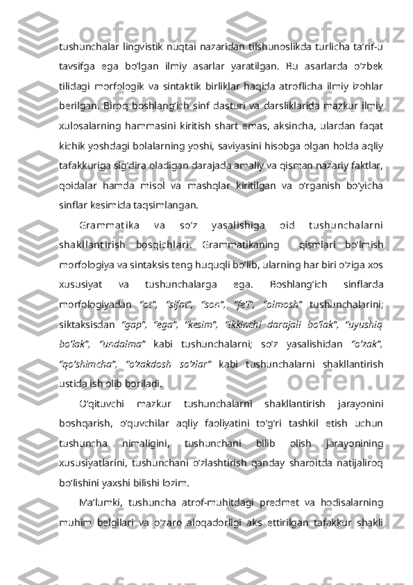 tushunchalar  lingvistik   nuqtai   nazaridan   tilshunoslikda   turlicha   ta’rif-u
tavsifga   ega   bo’lgan   ilmiy   asarlar   yaratilgan.   Bu   asarlarda   o’zbek
tilidagi   morfologik   va   sintaktik   birliklar   haqida   atroflicha   ilmiy   izohlar
berilgan.   Biroq   boshlang’ich   sinf   dasturi   va   darsliklarida   mazkur   ilmiy
xulosalarning   hammasini   kiritish   shart   emas,   aksincha,   ulardan   faqat
kichik yoshdagi bolalarning yoshi, saviyasini hisobga olgan holda aqliy
tafakkuriga sig’dira oladigan darajada amaliy va qisman nazariy faktlar,
qoidalar   hamda   misol   va   mashqlar   kiritilgan   va   o’rganish   bo’yicha
sinflar kesimida taqsimlangan.
Grammat ik a   v a   so’z   y asalishiga   oid   t ushunchalarni
shak llant irish   bosqichlari.   Grammatikaning     qismlari   bo’lmish
morfologiya va sintaksis teng huquqli bo’lib, ularning har biri o’ziga xos
xususiyat   va   tushunchalarga   ega.   Boshlang’ich   sinflarda
morfologiyadan   “ot”,   “sifat”,   “son”,   “fe’l”,   “olmosh”   tushunchalarini;
siktaksisdan   “gap”,   “ega”,  
“kesim”,   “ikkinchi   darajali   bo’lak”,   “uyushiq
bo’lak”,   “undalma”   kabi   tushunchalarni;   so’z   yasalishidan   “o’zak”,
“qo’shimcha”,   “o’zakdosh   so’zlar”   kabi   tushunchalarni   shakllantirish
ustida ish olib boriladi.
O’qituvchi   mazkur   tushunchalarni   shakllantirish   jarayonini
boshqarish,   o’quvchilar   aqliy   faoliyatini   to’g’ri   tashkil   etish   uchun
tushuncha   nimaligini,   tushunchani   bilib   olish   jarayonining
xususiyatlarini,   tushunchani   o’zlashtirish   qanday   sharoitda   natijaliroq
bo’lishini yaxshi bilishi lozim.
Ma’lumki,   tushuncha   atrof-muhitdagi   predmet   va   hodisalarning
muhim   belgilari   va   o’zaro   aloqadorligi   aks   ettirilgan   tafakkur   shakli 