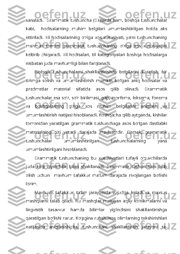 sanaladi.     Grammatik   tushuncha   (GT) larda   ham,   boshqa   tushunchalar
kabi,     hodisalarning   muhim   belgilari   umumlashtirilgan   holda   aks
ettiriladi.   Til   hodisalarining   o’ziga   xos   xususiyati,   ya’ni   tushunchaning
mazmun   tomoni   grammatik   tushunchaning   o’ziga   xos   xususiyatini
keltirib   chiqaradi.   Til   hodisalari,   til   kategoriyalari   boshqa   hodisalarga
nisbatan juda mavhumligi bilan farqlanadi. 
Biologik   tushunchalarni   shakllantirishda   belgilarini   kuzatish,   bir
tizimga   solish   va   umumlashtirish   mumkin   bo’lgan   aniq   hodisalar   va
predmetlar   material   sifatida   asos   qilib   olinadi.   Grammatik
tushunchalar esa so’z, so’z birikmasi, gap,  mor fema, leksema,  fonema
va   boshqalarning   o’ziga   xos   muhim   belgilarini   aniqlash   va
umumlashtirish natijasi hisoblanadi. Boshqacha qilib aytganda, kishilar
tomonidan   yaratilgan   grammatik   tushunchaga   asos   bo’lgan   dastlabki
materialning   o’zi   yetarli   darajada   mavhumdir.   Demak,   grammatik
tushunchalar   umumlashtirilgan   tushunchalarning   yana
umumlashtirilgani hisoblanadi.
Grammatik   tushunchaning   bu   xususiyatlari   tufayli   o’quvchilarda
juda   ko’p   qiyinchilik   bilan   shakllanadi.   Grammatik   tushunchani   bilib
olish   uchun     mavhum   tafakkur   ma’lum   daraja da   rivojlangan   bo’lishi
lozim. 
Mav hum   t afak k ur   ta’lim   jarayonida   vujudga   keladi   va   maxsus
mashqlarni   talab   qiladi.   Bu   mashqlar   muayyan   aqliy   ko’nikmalarni   va
lingvistik   tasavvur   hamda   bilimlar   yig’indisini   shakllantirishga
qaratilgan bo’lishi zarur. Ko’pgina ruhshunos olimlarning tekshirishlari
natijasida   aniqlanishicha,   tushunchani   shakllantirish   jarayoni   ta - 