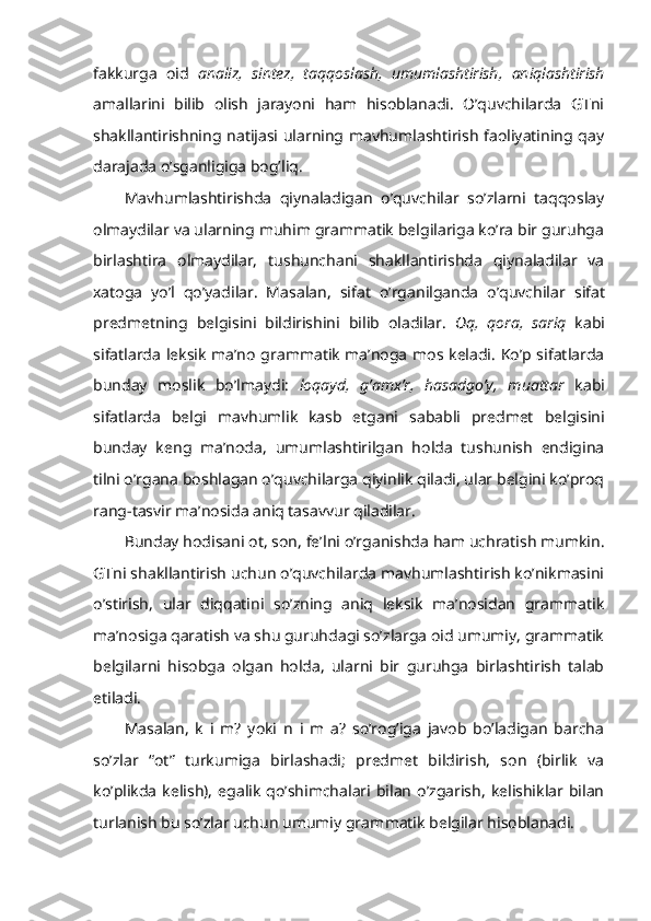 fakkurga   oid   analiz,   sintez,   taqqoslash,   umumlashtirish,   aniqlashtirish
amallarini   bilib   olish   jarayoni   ham   hisoblanadi.   O’quvchilarda   GTni
shakllantirishning natijasi ularning mavhumlashtirish faoliyatining qay
darajada o’sganligiga bog’liq.
Mavhumlashtirishda   qiynaladigan   o’quvchilar   so’zlarni   taqqoslay
olmaydilar va ularning muhim grammatik belgilariga ko’ra bir guruhga
birlashtira   olmaydilar,   tushunchani   shakllantirishda   qiynaladilar   va
xatoga   yo’l   qo’yadilar.   Masalan,   sifat   o’rganilganda   o’quvchilar   sifat
predmetning   belgis ini   bildirishini   bi lib   oladilar.   Oq,   qora,   sariq   kabi
sifat larda leksik ma’no grammatik ma’noga mos keladi. Ko’p sifatlarda
bunday   moslik   bo’lmaydi:   loqayd,   g’amx’r,   hasadgo’y,   muattar   kabi
sifatlarda   belgi   mavhumlik   kasb   etgani   sababli   predmet   belgisini
bunday   keng   ma’noda,   umumlashtirilgan   holda   tushunish   endigina
tilni o’rgana boshlagan o’quvchilarga qiyinlik qiladi, ular belgini ko’proq
rang-tasvir ma’nosida aniq tasavvur qiladilar. 
Bunday hodisani ot , son, fe’l ni o’rganishda ham uchratish mumkin .
GT ni shakllantirish uchun o’quvchilarda mavhumlashtirish ko’nikmasini
o’stirish,   ular   diqqatini   so’zning   aniq   leksik   ma’nosidan   grammatik
ma’nosiga qaratish va shu guruhdagi so’zlarga oid umumiy, grammatik
belgilarni   hisobga   olgan   holda,   ularni   bir   guruhga   birlashtirish   talab
etiladi. 
Masalan,   k   i   m?   yoki   n   i   m   a?   so’rog’iga   javob   bo’ladigan   barcha
so’zlar   “ot”   turkumiga   birlashadi;   predmet   bildirish,   son   (birlik   va
ko’plikda   kelish),   egalik   qo’shimchalari  bilan   o’zgarish,   kelishiklar  bilan
turlanish bu so’zlar uchun umumiy gram matik belgilar hisoblanadi.  