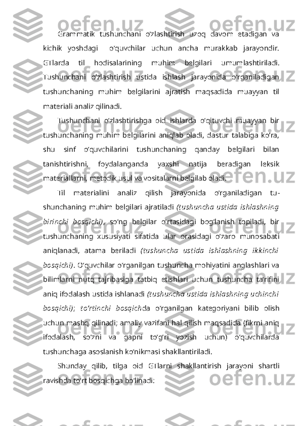 Grammatik   tushunchani   o’zlashtirish   uzoq   davom   etadigan   va
kichik   yoshdagi     o’quvchilar   uchun   ancha   murakkab   jarayondir.
GTlarda   til   hodisalarining   muhim   belgila ri   umumlashtiriladi.
Tushunchani   o’zlashtirish   ustida   ishlash   jarayonida   o’rganiladigan
tushunchaning   muhim   belgilarini   ajratish   maqsadida   muayyan   til
materiali analiz qilinadi. 
Tushunchani   o’zlashtirishga   oid   ishlarda   o’qituvchi   muayyan   bir
tushunchaning   muhim   belgilarini   aniqlab   oladi,   dastur   talabiga   ko’ra,
shu   sinf   o’quvchilarini   tushunchaning   qanday   belgilari   bilan
tanishtirishni,   foydalanganda   yaxshi   natija   beradigan   leksik
materiallarni, metodik usul va vositalarni belgilab oladi.
Til   materialini   analiz   qilish   jarayonida   o’rganiladigan   tu -
shunchaning  muhim  belgilari   ajratiladi   (t ushuncha   ust ida   ishlashning
birinchi   bosqichi) ,   so’ng   belgilar   o’rtasidagi   bog’lanish   topiladi,   bir
tushunchaning   xususiyati   sifatida   ular   orasidagi   o’zaro   munosabati
aniqlanadi,   atama   beriladi   (t ushuncha   ust ida   ishlashning   ik k inchi
bosqichi) . O’quvchilar o’rganilgan tushuncha mohiyatini anglashlari va
bilimlarni   nutq   tajribasiga   tatbiq   etishlari   uchun   tushuncha   ta’rifini
aniq ifodalash ustida ishlanadi  (t ushuncha  ust ida ishlashning uchinchi
bosqichi) ;   t o’rt inchi   bosqich da   o’rganilgan   kategoriyani   bilib   olish
uchun mashq qilinadi; amaliy vazifani hal qilish maqsadida (fikrni aniq
ifodalash,   so’zni   va   gapni   to’g’ri   yozish   uchun)   o’quvchilarda
tushunchaga asoslanish ko’nikmasi shakllantiriladi.
Shunday   qilib,   tilga   oid   GTlarni   shakllantirish   jarayoni   shartli
ravishda to’rt bosqichga bo’linadi: 