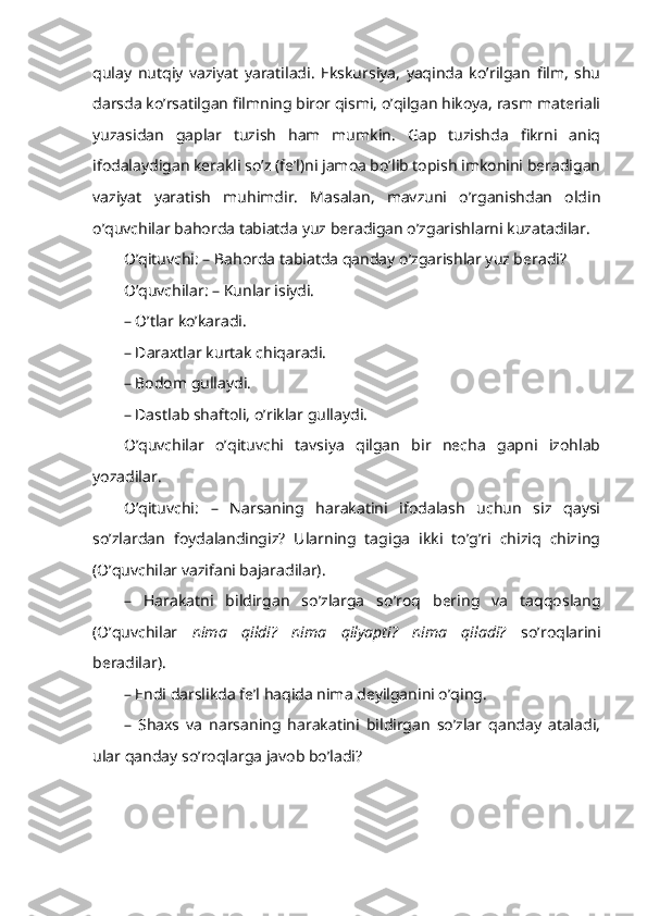 qulay   nutqiy   vaziyat   yaratiladi.   Ekskursiya,   yaqinda   ko’rilgan   film,   shu
darsda ko’rsatilgan filmning biror qismi, o’qilgan hikoya, rasm materiali
yuzasidan   gaplar   tuzish   ham   mumkin.   Gap   tuzishda   fikrni   aniq
ifodalaydigan kerakli so’z (fe’l)ni jamoa bo’lib topish imkonini beradigan
vaziyat   yaratish   muhimdir.   Masalan,   mavzuni   o’rganishdan   oldin
o’quvchilar bahorda tabiatda yuz beradigan o’zgarishlarni kuzatadilar. 
O’qituvchi: – Bahorda tabiatda qanday o’zgarishlar yuz beradi? 
O’quvchilar: – Kunlar isiydi.
– O’tlar ko’karadi.
–  Dara x tlar k u rtak chi q ar a di.
–   B odom gulla y di.
–   Dastlab sh af to li,  o’ riklar gull ayd i.
O’quvchilar   o’qituvchi   tavsiya   qilgan   bir   necha   gapni   izohlab
yozadilar.
O’qituvchi:   –   Narsaning   harakatini   ifodalash   uchun   siz   qaysi
so’zlardan   foydalandingiz?   Ularning   tagiga   ikki   to’g’ri   chiziq   chizing
(O’quvchilar vazifani bajaradilar).
–   Harakatni   bildirgan   so’zlarga   so’roq   bering   va   taqqoslang
(O’quvchilar   nima   qildi?   nima   qilyapti?   nima   qiladi?   so’roqlarini
beradilar). 
– Endi darslikda fe’l haqida nima deyilganini o’qing.
–   S h axs   va   narsaning   harakatini   bildirgan   so’zlar   qanday   ataladi,
ular qanday so’roqlarga javob bo’ladi? 