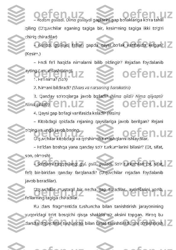 –  Bodom gulladi. Olma gullaydi  gaplarini gap bo’laklariga ko’ra tahlil
qiling   (O’quvchilar   eganing   tagiga   bir,   kesimning   tagiga   ikki   to’g’ri
chiziq chizadilar)
–   Gulladi,   gullaydi   fe’llari   gapda   qaysi   bo’lak   vazifasida   kelgan?
(Kesim.)
–   Endi   fe’l   haqida   nimalarni   bilib   oldingiz?   Rejadan   foydalanib
ayting (umumlashtiring):
1. Fe’l nima?  (So’z)  
2. Nimani bildiradi?  (S h axs va narsaning harakatini)  
3.   Qanday   so’roqlarga   javob   bo’ladi?   (Nima   qildi?   Nima   qilyapti?
Nima qiladi?) 
4. Qaysi gap bo’lagi vazifasida keladi?  (Kesim)
–   Kitobdagi   qoidada   rejaning   qaysilariga   javob   berilgan?   Rejani
o’qing va unga javob bering.
O’quvchilar kitobdagi va qo’shimcha mashqlarni ishlaydilar.
–   Fe’ldan   boshqa   yana   qanday   so’z   turkumlarini   bilasiz?   (Ot,   sifat,
son, olmosh)
–   So’zlarni   taqqoslang:   gul,   gulli,   gulladi.   So’z   turkumlari   (ot,   sifat,
fe’l)   bir-biridan   qanday   farqlanadi?   (O’quvchilar   rejadan   foydalanib
javob beradilar).     
O’quvchilar   mustaqil   bir   necha   gap   tuzadilar,   ayrimlarini   yozib,
fe’llarning tagiga chizadilar.
Bu   dars   fragmentida   tushuncha   bilan   tanishtirish   jarayonining
yuqoridagi   to’rt   bosqichi   qisqa   shaklda   o’z   aksini   topgan.   Biroq   bu
darsda   o’quvchilar   tushuncha   bilan   faqat   tanishtirildi,   uni   o’zlashtirish 