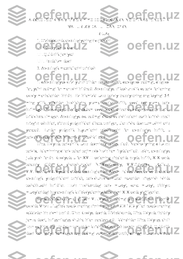     ARXEOLOGIK VA ME’MORIY YODGORLIKLARNING O‘LKASHUNOSLIK
VA   TURIZMDA  TUTGAN   O‘RNI
REJA:
1. O zbekistonda arxeologiyaning rivojlanishi ʻ
I.I. Ibtidoiy jamoa davri
I.II. Quldorlik jamiyati
I.III. Feodalizm davri
2. Arxeologik materiallarini to plash	
ʻ  
1. «Arxeologiya» so zi yunon tilidan olingan bo lib, «arxayos»-qadimgi, «logos»-	
ʻ ʻ
fan, ya ni qadimgi fan manosini bildiradi. Arxeologiya o lkashunoslik va tarix fanlarning	
ʼ ʻ
asosiy   manbalaridan   biridir.   Biz   bilamizki   uzoq   tarixiy   traqqiyotning   eng   keyingi   5-6
ming   yillik   yillaridan   boshlabgina   yozma   asarlar   bo lib,   avval   esa   yozma   tarix	
ʻ
bo lmagan.   Yozuv   paydo   bo lganda   ham   avval   ishlab   chiqarish,   xalq   mashaqitini   to la-	
ʻ ʻ ʻ
to kis bera olmagan. Arxeologiya esa qadimgi shahar va qishloqlarni qazib ko rish orqali
ʻ ʻ
ro zg or asboblari, e tiqod yodgorliklari albatta topilgan, ular o sha davr turmushini aniq
ʻ ʻ ʼ ʻ
yaratadi.   Bundan   yodgorlik   buyumlarini   tekshiruvchi   fan   arxeologiya   bo lib,   u	
ʻ
tarixchilikning muhim bir tarmog ini tashkil etadi.	
ʻ
O rta   Osiyoda   tarixchilik   uzoq   davrni   o z   ichiga   oladi.   Narshaxiyning   «Buxoro	
ʻ ʻ
tarixi», Balaminning «Tarix tabari tarjimosi» hozir ham foydalaniladi. Lekin, arxeologiya
juda  yosh  fandir.  Rossiyada  u  fan  XVIII   asrlarning  o rtalarida  poyda  bo lib,  XIX  asrda	
ʻ ʻ
taraqqiy   qildi.   Rus   sharqshunoslari   N.I.Veselovskiy,   V.V.Grigorev,   LKallaur,
V.V.Bartold,   V.L.Vyatkin   o zbek   arxeologlaridan   Akram   Palvon   Asqarov   va   boshqalar	
ʻ
arxeologik   yodgorliklarni   to plab,   tarixshunoslik   nuqtai   nazaridan   o rganish   ishida
ʻ ʻ
tashabbuschi   bo ldilar.   Hozir   Toshkentdagi   tarix   muzeyi,   sanat   muzeyi,   tibbiyot	
ʻ
muzeylaridagi boy arxeologik kolleksiyalarning katta qismi XIX asrda yig ilganlar.	
ʻ
Samarqandda   istiqomat   qiluvchi   V.L.Vyatkin   qadimgi   yer   vositalarini   o rganish	
ʻ
asosida Mirzo Ulug bek rasadxonaning o rnini aniqladi. 1908-1909 yillari rasadxonaning	
ʻ ʻ
sakkizdan bir qismi topildi. Chor Rossiya davrida O zbekistonda, O rta Osiyoda ibtidoiy	
ʻ ʻ
jamoa  davri,  bo lganilagiga  shubha  bilan  qaralgan  edi.  Ikkinchidan  O rta Osiyoga aholi	
ʻ ʻ
Eron va Shimoliy Hindiston tomonidan ko chib kelgan deb taxmin qilinar edi. Quldorlik	
ʻ
davri   ham   go yo   bo lmagan   eng   qadimgi   zamonlardan   tortib,   so nggi   Buxoro   amirlari	
ʻ ʻ ʻ 