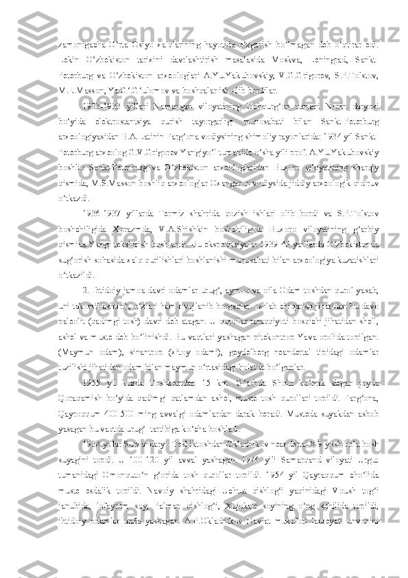 zamonigacha   O rta   Osiyo   xalqlarining   hayotida   o zgarish   bo lmagan   deb   o qtirar   edi.ʻ ʻ ʻ ʻ
Lekin   O zbekiston   tarixini   davrlashtirish   masalasida   Moskva,   Leningrad,   Sankt-	
ʻ
Peterburg   va   O zbekiston   arxeologlari   A.Yu.Yakubovskiy,   V.G.Grigorev,   S.P.Tolstov,	
ʻ
M.E.Masson, Ya.G .G ulomov va boshqalar ish olib bordilar.	
ʻ ʻ
1923-1933   yillari   Namangan   viloyatining   Uchqurg on   tumani   Norin   daryosi	
ʻ
bo yida   elektrostantsiya   qurish   tayorgarligi   munosabati   bilan   Sankt-Peterburg	
ʻ
arxeologiyasidan B.A.Latinin Farg ona vodiysining shimoliy rayonlarida: 1934 yil Sankt-	
ʻ
Peterburg arxeolog G.V.Grigorev Yangiyo l tumanida o sha yili prof. A.Yu.Yakubovskiy	
ʻ ʻ
boshliq   Sankt-Peterburg   va   O zbekiston   arxeologlaridan   Buxoro   viloyatining   sharqiy	
ʻ
qismida, M.S.Masson boshliq arxeologlar Oxangaron vodiysida jiddiy arxeologik qidiruv
o tkazdi.	
ʻ
1936-1937   yillarda   Termiz   shahrida   qozish   ishlari   olib   bordi   va   S.P.Tolstov
boshchiligida   Xorazmda,   V.A.Shishkin   boshchiligida   Buxoro   viloyatining   g arbiy	
ʻ
qismida Yangi tekshirish boshlandi. Bu ekspeditsiyalar 1939-40 yaillarda O zbekistonda	
ʻ
sug orish sohasida xalq qurilishlari boshlanishi munosabati bilan arxeologiya kuzatishlari	
ʻ
o tkazildi.	
ʻ
2. Ibtidoiy jamoa davri odamlar urug , aymoq va oila Odam toshdan qurol yasab,	
ʻ
uni takomillashtirib, o zlari ham rivojlanib borganlar. Ishlab chiqarish jihatidan bu davo	
ʻ
paleolit (qadimgi tosh)  davri deb atagan. U qurollar  taraqqiyoti bosqichi jihatidan shell,
ashel va muste deb bo linishdi. Bu vaqtlari yashagan pitekontrop Yava orolida topilgan.
ʻ
(Maymun   odam),   sinantrop   (xitoy   odami),   geydelberg   neandertal   tipidagi   odamlar
tuzilishi jihatidan odam bilan maymun o rtasidagi holatda bo lganlar.	
ʻ ʻ
1955   yil   kuzda   Toshkentdan   15   km.   G arbda   Shoin   ko prik   degan   joyda	
ʻ ʻ
Qoraqamish   bo yida   qadimgi   qatlamdan   ashel,   muste   tosh   qurollari   topildi.   Farg ona,	
ʻ ʻ
Qayroqqum   400-500   ming   avvalgi   odamlardan   darak   beradi.   Musteda   suyakdan   asbob
yasagan bu vaqtda urug   tartibiga ko cha boshladi.	
ʻ ʻ
1938 yillar Surxandaryo Teshiktoshdan Okladnikov neandertal 8-9 yosh bola bosh
suyagini   topdi.   U   100-120   yil   avval   yashagan.   1946   yili   Samarqand   viloyati   Urgut
tumanidagi   Omonquto n   g orida   tosh   qurollar   topildi.   1954   yil   Qayraqqum   cho lida
ʻ ʻ ʻ
muste   esdalik   topildi.   Navoiy   shahridagi   Uchtut   qishlog i   yaqinidagi   Voush   tog i	
ʻ ʻ
janubida,   lofayrom   soy,   Palman   qishlog i,   Xujokair   soyining   o ng   sohilida   topildi,	
ʻ ʻ
ibtidoiy   odamlar   unda   yashagan.   A.P.Okladnikov   Davlat   mukofoti   laureyati   unvonini 