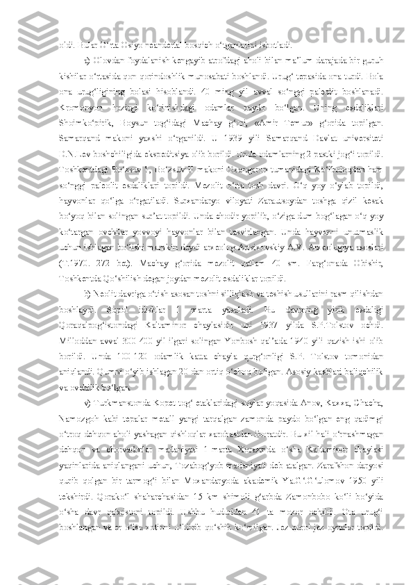 oldi. Bular O rta Osiyo neandertal bosqich o tganlarini isbotladi. ʻ ʻ
a) Olovdan foydalanish kengayib atrofdagi aholi bilan ma lum darajada bir guruh	
ʼ
kishilar o rtasida qon-qorindoshlik munosabati boshlandi. Urug  tepasida ona turdi. Bola	
ʻ ʻ
ona   urug ligining   bolasi   hisoblandi.   40   ming   yil   avval   so nggi   paleolit   boshlanadi.
ʻ ʻ
Kromonyon   hozirgi   ko rinishdagi   odamlar   paydo   bo lgan.   Uning   esdaliklari	
ʻ ʻ
Shoimko pirik,   Boysun   tog idagi   Machay   g ori,   «Amir   Temur»   g orida   topilgan.	
ʻ ʻ ʻ ʻ
Samarqand   makoni   yaxshi   o rganildi.   U   1939   yili   Samarqand   Davlat   universiteti	
ʻ
D.N.Lev boshchiligida ekspeditsiya olib borildi. Unda odamlarning 2 pastki jog i topildi.	
ʻ
Toshkentdagi   Bo zsuv   1,   Bo zsuv  II  makoni   Oxangaron   tumanidagi   Ko lbuloqdan  ham	
ʻ ʻ ʻ
so nggi   paleolit   esdaliklari   topildi.   Mezolit   o rta   tosh   davri.   O q   yoy   o ylab   topildi,	
ʻ ʻ ʻ ʻ
hayvonlar   qo lga   o rgatiladi.   Surxandaryo   viloyati   Zarautsoydan   toshga   qizil   kesak	
ʻ ʻ
bo yoq bilan solingan sur at topildi. Unda chodir yopilib, o ziga dum bog lagan o q-yoy	
ʻ ʼ ʻ ʻ ʻ
ko targan   ovchilar   yovvoyi   hayvonlar   bilan   tasvirlangan.   Unda   hayvonni   unutmaslik
ʻ
uchun ishlagan bo lishi mumkin deydi arxeolog Artsixovskiy A.V. Arxeologiya asoslari	
ʻ
(T.1970.   272   bet).   Machay   g orida   mezolit   qatlam   40   sm.   Farg onada   Obishir,	
ʻ ʻ
Toshkentda Qo shilish degan joydan mezolit esdaliklar topildi.	
ʻ
b) Neolit davriga o tish asosan toshni silliqlash va teshish usullarini rasm qilishdan	
ʻ
boshlaydi.   Sopol   idishlar   1   marta   yasaladi.   Bu   davrning   yirik   esdaligi
Qoraqalpog istondagi   Kaltaminor   chaylasidir   uni   1937   yilda   S.P.Tolstov   ochdi.	
ʻ
Milloddan   avval   300-400  yil  ilgari   solingan   Yonbosh   qal ada   1940  yili   qazish  ishi   olib	
ʼ
borildi.   Unda   100-120   odamlik   katta   chayla   qurg onligi   S.P.   Tolstov   tomonidan	
ʻ
aniqlandi. Qumni o yib ishlagan 20 dan ortiq o choq bo lgan. Asosiy kasblari baliqchilik	
ʻ ʻ ʻ
va ovchilik bo lgan. 	
ʻ
v) Turkmanstonda Kopet-tog  etaklaridagi soylar yoqasida Anov, Kaxxa, Chacha,	
ʻ
Namozgoh   kabi   tepalar   metall   yangi   tarqalgan   zamonda   paydo   bo lgan   eng   qadimgi	
ʻ
o troq dehqon aholi yashagan qishloqlar xarobasidan iboratdir. Bu xil hali o rnashmagan	
ʻ ʻ
dehqon   va   chorvadorlar   madaniyati   1-marta   Xorazmda   o sha   Kaltaminor   chaylasi	
ʻ
yaqinlarida aniqlangani  uchun, Tozabog yob  madaniyati deb atalgan. Zarafshon daryosi	
ʻ
qurib   qolgan   bir   tarmog i   bilan   Moxandaryoda   akademik   Ya.G .G ulomov   1950   yili	
ʻ ʻ ʻ
tekshirdi.   Qorako l   shaharchasidan   15   km   shimoli   g arbda   Zamonbobo   ko li   bo yida	
ʻ ʻ ʻ ʻ
o sha   davr   qabristoni   topildi.   Ushbu   hududdan   41   ta   mozor   ochildi.   Ota   urug i	
ʻ ʻ
boshlangan va er o lsa xotinni o ldirib  qo shib ko milgan. Jez qurol  jez oynalar topildi.	
ʻ ʻ ʻ ʻ 
