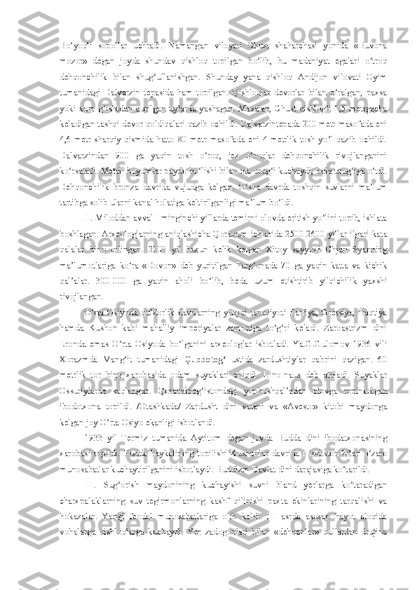 Bo yoqli   sopollar   uchradi.   Namangan   viloyati   Chust   shaharchasi   yonida   «Buvonaʻ
mozor»   degan   joyda   shundav   qishloq   topilgan   bo lib,   bu   madaniyat   egalari   o troq	
ʻ ʻ
dehqonchilik   bilan   shug ullanishgan.   Shunday   yana   qishloq   Andijon   vilovati   Oyim	
ʻ
tumanidagi   Dalvarzin   tepasida   ham   topilgan.   Qishloqlar   devorlar   bilan   o ralgan,   paxsa	
ʻ
yoki xom g ishtdan qurilgan uylarda yashagan. Masalan, Chust qishlog i  1,5 metrgacha	
ʻ ʻ
keladigan tashqi devor qoldiqalari qazib ochildi. Dalvarzintepada 200 metr masofada eni
4,6   metr  sharqiy  qismida  hatto   80  metr   masofada  eni   4  metrlik   tosh   yo l   qazib   ochildi.	
ʻ
Dalvarzindan   900   ga   yaqin   tosh   o roq,   jez   o roqlar   dehqonchilik   rivojlanganini	
ʻ ʻ
ko rsatadi. Metall buyumlar paydo bo lishi bilan ota urug i kuchaydi, bola urug iga o tdi.	
ʻ ʻ ʻ ʻ ʻ
Dehqonchilik   bronza   davrida   vujudga   kelgan.   O sha   davrda   toshqin   suvlarni   ma lum	
ʻ ʼ
tartibga solib ularni kanal holatiga keltirilganligi ma lum bo ldi.
ʼ ʻ
II. Miloddan avval I minginchi yillarda temirni olovda eritish yo lini topib, ishlata	
ʻ
boshlagan. Arxeologlarning aniqlashicha Qoraqum ichlarida 2500-2600 yillar ilgari kata
qalalar   bino   qilingan.   2100   yil   burun   kelib   ketgan   Xitoy   sayyoxi   Chjan   Syanning
ma lumotlariga   ko ra   «Dovon»   deb   yuritilgan   Farg onada   70   ga   yaqin   katta   va   kichik	
ʼ ʻ ʻ
qal alar.   300-000   ga   yaqin   aholi   bo lib,   beda   uzum   etishtirib   yilqichilik   yaxshi
ʼ ʻ
rivojlangan.
O rta   Osiyoda   quldorlik   davrlarning   yuqori   tarqqiyoti   Parfiya,   Gretsiya,   Baqtiya	
ʻ
hamda   Kushon   kabi   mahalliy   imperiyalar   zamoniga   to g ri   keladi.   Zaroastrizm   dini	
ʻ ʻ
Eronda   emas   O rta   Osiyoda   bo lganini   arxeologlar   isbotladi.   Ya.G.Gulomov   1936   vili	
ʻ ʻ
Xorazmda   Mang it   tumanidagi  
ʻ Qubbotog	ʻ   ustida   zardushtiylar   qabrini   qazigan.   60
metrlik   tor   bino   xarobasida   odam   suyaklari   chiqdi.   Bino-naus   deb   ataladi.   Suyaklar
Ossuriylarda   saqlangan.   Qoraqalpog istondagi   yonboshqal adan   olovga   topinadigan	
ʻ ʼ
ibodotxona   topildi.   /Otashkada/   Zardusht   dini   vatani   va   «Avesto»   kitobi   maydonga
kelgan joy O rta Osiyo ekanligi isbotlandi.	
ʻ
1933   yil   Termiz   tumanida   Ayritom   degan   jovda   Budda   dini   ibodatxonasining
xarobasi   topildi.   Budda   haykalining   topilishi   Kushonlar   davrida   Hindiston   bilan   o zaro	
ʻ
munosabatlar kuchaytirilganini isbotlaydi. Buddizm Davlat dini darajasiga ko tarildi.	
ʻ
III.   Sug orish   maydonining   kuchayishi   suvni   bland   yerlarga   ko taradigan	
ʻ ʻ
charxpalaklarning   suv   tegirmonlarning   kashf   qilinishi   paxta   ekinlarining   tarqalishi   va
hokazalar.   Yangi   feodal   munosabatlariga   olib   keldi.   III   asrda   asosan   hayot   aloqida
vohalarga   qishloqlarga   kuchaydi.   Yer   zadogonlari   bilan   «dehqonlar»   qullardan   drujina 