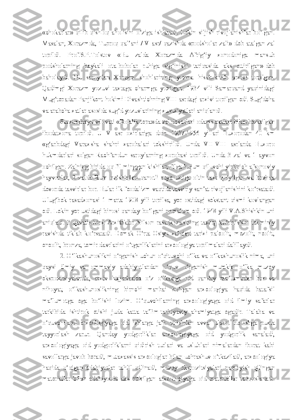 «chokarlar»   qilib   qishloq   aholisini   o ziga   ishlatadi.   Lekin   siljish   rivojlanishlar   bo lgan.ʻ ʻ
Masalan,   Xorazmda,   Tuproq   qal ani   /IV   asr/   qazishda   «podsholar   zali»   deb   atalgan   zal	
ʼ
topildi.   Prof.S.P.Tolstov   «Bu   zalda   Xorazmda   Afrig iy   xonodoniga   mansub	
ʻ
podsholarning   haykali   ota-bobolar   ruhiga   sig inishi   tariqasida   aks   ettirilgan»-deb	
ʻ
baholaydi.   Bu   saroydan   Xorazm   shohlarining   yozma   hisob-kitob   arxivi   topilgan.
Qadimgi   Xorazm   yozuvi   taxtaga   charmga   yozilgan.   1934   vili   Samarqand   yaqinidagi
Mug tepadan Panjikent hokimi Divashtichning VIII asrdagi arxivi topilgan edi. Sug dcha	
ʻ ʻ
va arabcha xatlar asosida sug d yozuvlarining xususiyatlari aniqlandi.	
ʻ
Surxondaryo vilovati «Bolalik tepa»da zal devorlari odamsuratlari bilan bezatilgan
ibodatxona   topildi.   U   V   asr   oxirlariga   doir.   1937-1956   yillari   Buxorodan   40   km
«g arbdagi   Varaxsha   shahri   xarobalari   tekshirildi.   Unda   VII-VIII   asrlarda   Buxoro	
ʻ
hukmdarlari   solgan   Rachfandun   saroylarning   xorobasi   topildi.   Unda   3   zal   va   1   ayvon
ochilgan. Zalning birida oq fil minggan kishilar, filga hujum qiluvchi yiritqich afsonoviy
hayvonlar,   2   zalda   Rum   qo shinlari   qanotli   tuya   ustiga   oltin   taxt   qo yilgan   va   boshqa	
ʻ ʻ
devorda tasvirlar bor. Bular ilk feodalizm vaqtida tasviriy san at rivojlanishini ko rsatadi.	
ʼ ʻ
Ulug bek   rasadxonasi   1   marta   1908   yili   topilsa,   yer   ostidagi   sekstant   qismi   kovlangan	
ʻ
edi. Lekin yer ustidagi binosi qanday bo lgani nomalum edi. 1948 yili V.A.Shishkin uni	
ʻ
aniqladi.   3   qavatli   bino   Arxitektor   Nilson   rasadxonasining   tashqi   ko rinishini   taxminiy	
ʻ
ravishda   tiklab   ko rsatadi.   Demak   O rta   Osiyo   xalqlari   tarixi   paleolit,   mezolit,   neolit,	
ʻ ʻ
eneolit, bronza, temir davrlarini o tganliklarini arxeologiya topilmalari dalillaydi.	
ʻ
2. O lkashunoslikni o rganish uchun o qituvchi o lka va o lkashunoslik nima, uni	
ʻ ʻ ʻ ʻ ʻ
qaysi   ilmiy   va   ommaviy   adabiyotlardan   o quv   o rganish   mumkin   o lka   muzey	
ʻ ʻ ʻ
ekspozitsiyalarida,   arxiv   hujjatlarida   o z   o lkasiga   oid   qanday   ma lumotlar   bor   va	
ʻ ʻ ʼ
nihoyat,   o lkashunoslikning   birnchi   manbai   bo lgan   arxeologiya   haqida   batafsil	
ʻ ʻ
ma lumotga   ega   bo lishi   lozim.   O quvchilarning   arxeologiyaga   oid   ilmiy   safarlar	
ʼ ʻ ʻ
tarkibida   ishtirok   etishi   juda   katta   ta lim-tarbiyaviy   ahamiyatga   egadir.   Talaba   va	
ʼ
o quvchilarni   arxeologiyaga   oid   ishlarga   jalb   qilishdan   avval   ularni   bu   ishga   puxta	
ʻ
tayyorlash   zarur.   Qanday   yodgorliklar   arxeologiyaga   oid   yodgorlik   sanaladi,
arxeologiyaga   oid   yodgorliklarni   qidirish   turlari   va   uslublari   nimalardan   iborat   kabi
savollarga javob beradi, mutaxassis-arxeologlar bilan uchrashuv o tkaziladi, arxeologiya	
ʻ
haqida   o qigan   adabiyotlar   tahlil   qilinadi,   muzey   ekspozitsiyalari   namoyish   qilingan	
ʻ
materiallar   bilan   adabiyotda   aks   ettirilgan   arxeologiyaga   oid   materiallar   taqqoslanadi. 
