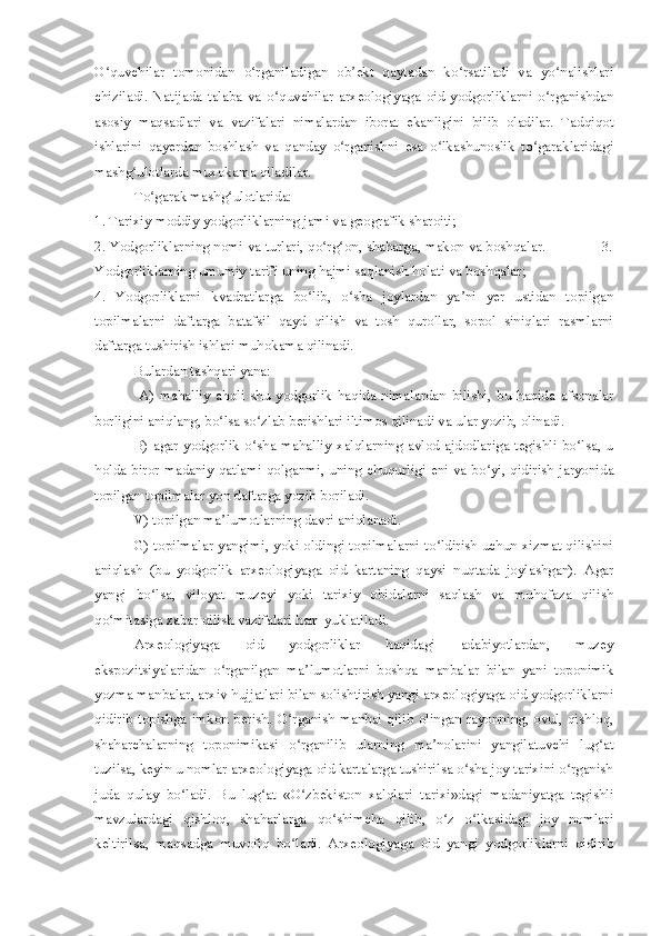 O quvchilar   tomonidan   o rganiladigan   ob ekt   qaytadan   ko rsatiladi   va   yo nalishlariʻ ʻ ʼ ʻ ʻ
chiziladi.   Natijada   talaba   va   o quvchilar   arxeologiyaga   oid   yodgorliklarni   o rganishdan	
ʻ ʻ
asosiy   maqsadlari   va   vazifalari   nimalardan   iborat   ekanligini   bilib   oladilar.   Tadqiqot
ishlarini   qayerdan   boshlash   va   qanday   o rganishni   esa   o lkashunoslik   to garaklaridagi	
ʻ ʻ ʻ
mashg ulotlarda muxokama qiladilar.	
ʻ
To garak mashg ulotlarida:	
ʻ ʻ
1. Tarixiy moddiy yodgorliklarning jami va geografik sharoiti;
2. Yodgorliklarning nomi va turlari, qo rg on, shaharga, makon va boshqalar.              3.	
ʻ ʻ
Yodgorliklarning umumiy tarifi uning hajmi saqlanish holati va boshqalar; 
4.   Yodgorliklarni   kvadratlarga   bo lib,   o sha   joylardan   ya ni   yer   ustidan   topilgan	
ʻ ʻ ʼ
topilmalarni   daftarga   batafsil   qayd   qilish   va   tosh   qurollar,   sopol   siniqlari   rasmlarni
daftarga tushirish ishlari muhokama qilinadi.
Bulardan tashqari yana:
  A)   mahalliy   aholi   shu   yodgorlik   haqida   nimalardan   bilishi,   bu   haqida   afsonalar
borligini aniqlang, bo lsa so zlab berishlari iltimos qilinadi va ular yozib, olinadi. 	
ʻ ʻ
B)  agar  yodgorlik  o sha  mahalliy  xalqlarning   avlod-ajdodlariga   tegishli   bo lsa,  u	
ʻ ʻ
holda biror madaniy qatlami qolganmi, uning chuqurligi eni va bo yi, qidirish jaryonida	
ʻ
topilgan topilmalar yon daftarga yozib boriladi.
V) topilgan ma lumotlarning davri aniqlanadi. 	
ʼ
G) topilmalar yangimi, yoki oldingi topilmalarni to ldirish uchun xizmat qilishini	
ʻ
aniqlash   (bu   yodgorlik   arxeologiyaga   oid   kartaning   qaysi   nuqtada   joylashgan).   Agar
yangi   bo lsa,   viloyat   muzeyi   yoki   tarixiy   obidalarni   saqlash   va   muhofaza   qilish	
ʻ
qo mitasiga xabar qilish vazifalari ham yuklatiladi.	
ʻ
Arxeologiyaga   oid   yodgorliklar   haqidagi   adabiyotlardan,   muzey
ekspozitsiyalaridan   o rganilgan   ma lumotlarni   boshqa   manbalar   bilan   yani   toponimik	
ʻ ʼ
yozma manbalar, arxiv hujjatlari bilan solishtirish yangi arxeologiyaga oid yodgorliklarni
qidirib topishga imkon berish. O rganish manbai qilib olingan rayonning, ovul, qishloq,	
ʻ
shaharchalarning   toponimikasi   o rganilib   ularning   ma nolarini   yangilatuvchi   lug at
ʻ ʼ ʻ
tuzilsa, keyin u nomlar arxeologiyaga oid kartalarga tushirilsa o sha joy tarixini o rganish	
ʻ ʻ
juda   qulay   bo ladi.   Bu   lug at   «O zbekiston   xalqlari   tarixi»dagi   madaniyatga   tegishli	
ʻ ʻ ʻ
mavzulardagi   qishloq,   shaharlarga   qo shimcha   qilib,   o z   o lkasidagi   joy   nomlari	
ʻ ʻ ʻ
keltirilsa,   maqsadga   muvofiq   bo ladi.   Arxeologiyaga   oid   yangi   yodgorliklarni   qidirib	
ʻ 
