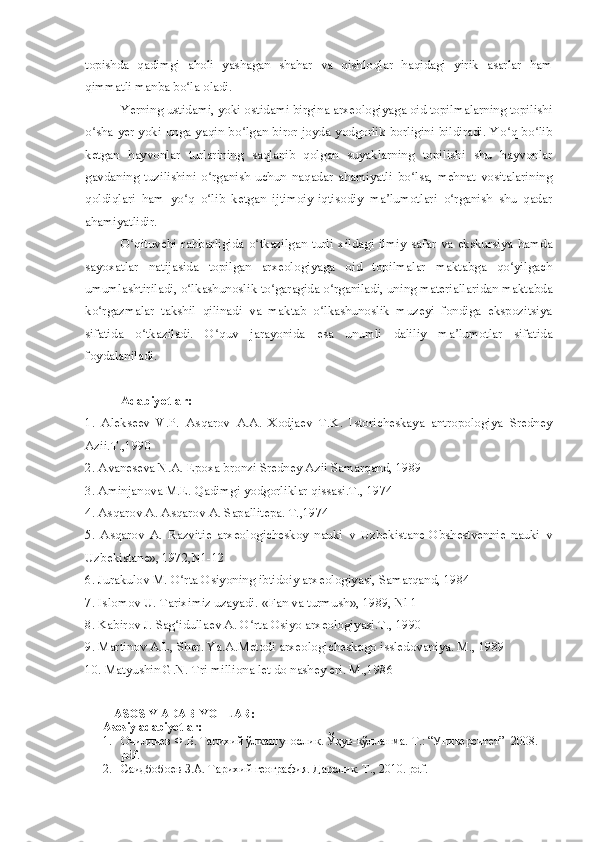 topishda   qadimgi   aholi   yashagan   shahar   va   qishloqlar   haqidagi   yirik   asarlar   ham
qimmatli manba bo la oladi.ʻ
Yerning ustidami, yoki ostidami birgina arxeologiyaga oid topilmalarning topilishi
o sha yer yoki unga yaqin bo lgan biror joyda yodgorlik borligini bildiradi. Yo q bo lib	
ʻ ʻ ʻ ʻ
ketgan   hayvonlar   turlarining   saqlanib   qolgan   suyaklarning   topilishi   shu   hayvonlar
gavdaning   tuzilishini   o rganish   uchun   naqadar   ahamiyatli   bo lsa,   mehnat   vositalarining	
ʻ ʻ
qoldiqlari   ham   yo q   o lib   ketgan   ijtimoiy-iqtisodiy   ma lumotlari   o rganish   shu   qadar	
ʻ ʻ ʼ ʻ
ahamiyatlidir. 
O qituvchi  rahbarligida   o tkazilgan   turli   xildagi  ilmiy   safar   va   ekskursiya  hamda	
ʻ ʻ
sayoxatlar   natijasida   topilgan   arxeologiyaga   oid   topilmalar   maktabga   qo yilgach	
ʻ
umumlashtiriladi, o lkashunoslik to garagida o rganiladi, uning materiallaridan maktabda	
ʻ ʻ ʻ
ko rgazmalar   takshil   qilinadi   va   maktab   o lkashunoslik   muzeyi   fondiga   ekspozitsiya	
ʻ ʻ
sifatida   o tkaziladi.   O quv   jarayonida   esa   unumli   daliliy   ma lumotlar   sifatida	
ʻ ʻ ʼ
foydalaniladi.
Adabiyotlar:
1.   Alekseev   V.P.   Asqarov   A.A.   Xodjaev   T.K.   Istoricheskaya   antropologiya   Sredney
Azii.T.,1990
2. Avaneseva N.A. Epoxa bronzi Sredney Azii Samarqand, 1989
3. Aminjanova M.E. Qadimgi yodgorliklar qissasi.T., 1974
4. Asqarov A. Asqarov A. Sapallitepa. T.,1974
5.   Asqarov   A.   Razvitie   arxeologicheskoy   nauki   v   Uzbekistane-Obshestvennie   nauki   v
Uzbekistane», 1972,N1-12
6. Jurakulov M. O rta Osiyoning ibtidoiy arxeologiyasi, Samarqand, 1984	
ʻ
7. Islomov U. Tariximiz uzayadi.-«Fan va turmush», 1989, Nl 1
8. Kabirov J. Sag idullaev A. O rta Osiyo arxeologiyasi.T., 1990
ʻ ʻ
9. Martinov A.L, Sher. Ya.A.Metodi arxeologicheskogo issledovaniya. M., 1989
10. Matyushin G.N. Tri milliona let do nashey eri. M.,1986
ASOSIY ADABIYOTLAR:
Asosiy adabiyotlar:
1. Очилдиев Ф.Б. Тарихий ўлкашунослик. Ўқув-қўлланма.  Т.: “Университет”  2008.  
pdf. 
2. Саидбобоев З.А. Тарихий география. Дарслик. Т., 2010. pdf. 