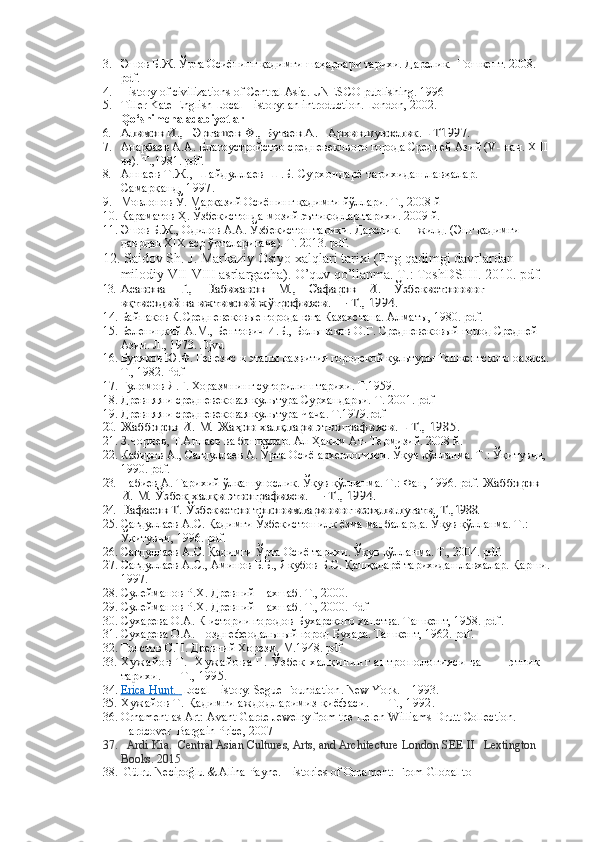 3. Эшов Б.Ж. Ўрта Осиёнинг қадимги шаҳарлари тарихи. Дарслик.   Тошкент. 2008. 
pdf. 
4. History of civilizations of Central Asia. UNESCO publishing. 1996
5. Tiller Kate English Local History: an introduction. London, 2002.
Qo‘shimcha adabiyotlar
6.	
Алимов И.,   Эргашев Ф., Бутаев А.   	Архившунослик. - Т1997. 
7. Анарбаев А.А. Благоустройство средневекового города Средней Азий ( V -  нач.  XIII  
вв). Т.,1981. pdf .
8. Аннаев Т.Ж., Шайдуллаев Ш.Б. Сурхондарё тарихидан лавҳалар.       
Самарқанд, 1997.
9. Мовлонов Ў. Марказий Осиёнинг қадимги йўллари. Т., 2008 й 
10. Караматов Ҳ. Ўзбекистонда мозий эътиқодлар тарихи. 2009 й.  
11. Эшов Б.Ж., Одилов А.А.  Ўзбекистон тари x и.  Дарслик.  I - жилд. (Энг  қадимги 
даврдан ХIХ аср ўрталаригача ).  Т. 2013.  pdf.
12.   Saidov Sh. J. Markaziy Osiyo xalqlari tarixi (Eng qadimgi davrlardan 
milodiy VII-VIII asrlargacha). O’quv qo’llanma. T.: ToshDSHI. 2010. pdf.
13.	
Асанова    Г.,    Набиханов    М.,    Сафаров    И.    	Ўзбекистоннинг 	     	
иқтисодий ва ижтимоий ж	ўғрофияси. — Т., 1994.
14. Байпаков К. Средневековые города юга Казахстана.  Алматы, 1980.  pdf .
15. Беленицкий А.М., Бентович И.Б., Большаков О.Г. Средневековый город Средней 
Азии. Л., 1973.  Djvu
16. Буряков Ю.Ф. Генезис и этапы развития городской культуры Ташкентского оазиса.
Т., 1982. Pdf
17. Ғуломов Я.Ғ. Хоразмнинг суғорилиш тарихи. Т.1959.
18. Древняя и средневековая культура Сурхандарьи.  Т. 2001. pdf
19. Древняя и средневековая культура Чача. Т.1979. pdf
20.	
Жабборов И. М. Жа	ҳон халқлари этнографияси. - Т., 1985. 
21. З.Чориев, Т.Аннаев   ва бошқалар. Ал-Ҳаким Ат- Термизий. 2008 й. 
22. Кабиров А., Сагдуллаев А. Ўрта Осиё археологияси. Ўқув қўлланма. Т.: Ўқитувчи, 
1990. pdf.
23. Набиев А. Тарихий ўлкашунослик. Ўқув қўлланма. Т.: Фан, 1996. pdf. 	
Жабборов 	
И. М. Ўзбек халқи этнографияси. — Т., 1994.
24.
Нафасов Т. 	Ўзбекистон топонимларининг изо	ҳли луғати. 	Т.,	1988.
25. Сагдуллаев А.С. Қадимги Ўзбекистон илк ёзма манбаларда. Ўқув қўлланма. Т.: 
Ўқитувчи, 1996. pdf.  
26. Сагдуллаев А.С. Қадимги Ўрта Осиё тарихи. Ўқув қўлланма. Т., 2004. pdf.
27. Сагдуллаев А.С., Аминов Б.Б., Якубов Б.С. Қашқадарё тарихидан лавхалар. Қарши.
1997.
28. Сулейманов Р.Х. Древний Нахшаб.  Т., 2000.
29. Сулейманов Р.Х. Древний Нахшаб.  Т., 2000. Pdf
30. Сухарева О.А. К истории городов Бухарского ханства. Ташкент, 1958. pdf .
31. Сухарева О.А. Позднефеодальный город Бухара. Ташкент, 1962. pdf .
32. Толстов С.П. Древний Хорезм.  М.1948. pdf
33. Х у ж а й о в   Т .     Х у ж а й о в а   Г .   Ў з б е к   х а л қ и н и н г   а н т р о п о л о г и я с и   в а               этник 
тарихи. — Т., 1995.
34. Erica Hun    t.         Local History.  Segue Foundation .  New York .  –  1993 .
35. Хужайов Т. Қадимги аждодларимиз қиёфаси. — Т., 1992.
36. Ornament as Art: Avant-Garde Jewelry from the Helen Williams Drutt Collection. 
Hardcover  Bargain Price, 2007
37.    Ardi Kia.    Central Asian Cultures, Arts, and Architecture   London SEE II   Lextington 
Books. 2015
38.  Gülru Necipoğlu & Alina Payne.  Histories of Ornament: From Global to    