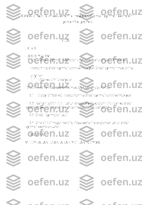 MAVZU:  Issiqlik  o’tkazuvchanlik  masalalarini  chekli  ayirmali  sxemalar 
yordamida  yechish.
REJA:
     I. KIRISH.
     II .ASOSIY QISM
         1 Bob.   Chekli  ayirmali  sxemalar  to’g’risida tushunchalar. Differensial        
            operatorning chekli ayirmali approksimatsiyasi.Chekli ayirmali masalaning 
            qo’yilishi. 
             1.1.To’rlar va to’r funksiyalar
  
        2 Bob. Issiqlik o’tkazuvchanlik masalalari uchun algoritmlar.
           2.1     Oddiy differensial operatorlarning chekli ayirmali approksimatsiyasi.
     2.2. Ikkinchi tartibli ODT uchun chegaraviy masalalarni o’q otish va chekli 
ayirmalar usuli bilan yechish. Progonka usulining turg’unligi
     2.3  Chekli  ayirmalar  usuli.
     2.4  Chiziqli bo’lmagan issiqlik o’tkazuvchanlik tenglamasi uchun chekli 
ayirmali sxemalar tuzish.
      
     III.  XULOSA.
     IV. FOYDALANILGAN  ADABIYOTLAR  RO’YXATI.   
1 