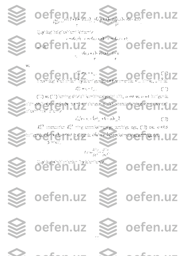 .
Quyidagi belgilashlarni kiritamiz
.
Unda
va
. (10)
b rasmdagi shablondan foydalanilganda,   momentda   olinsa, u holda
. (11)
(1 0 ) va (1 1 ) larning chiziqli kombinatsiyasini olib,    va    bo`lganda
oltinuqtali   shablonda   (v   rasm)   aniqlangan   chekli   operatorlarning   bir   parametrli
oilasini hosil qilamiz
. (12)
  operatorlar     ning   approksimatsiya   tartibiga   ega,   (12)   esa  
bo`lganda  ,   bo`lganda   approksimatsiya tartibiga ega.
5    misol    . 
.
Quyidagi shablonlardan foydalanilamiz
11 