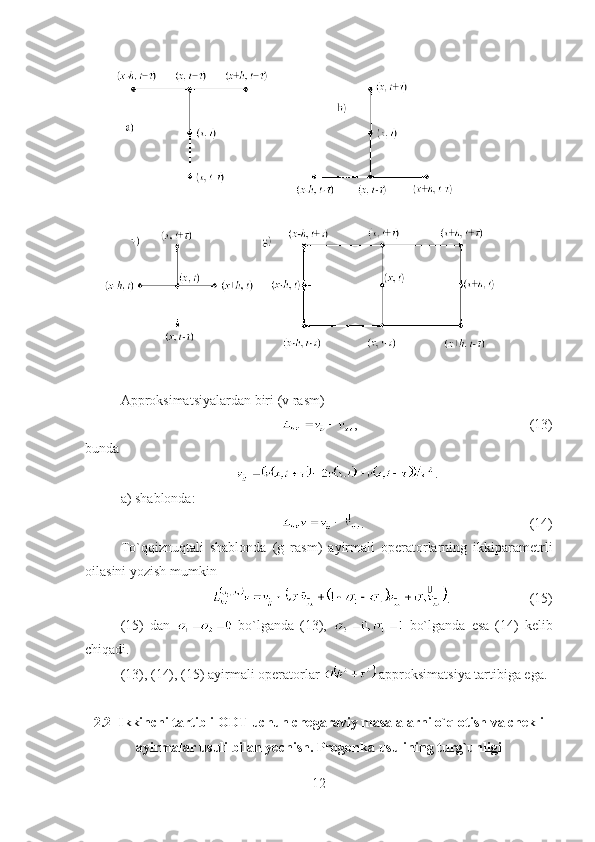 Approksimatsiyalardan biri (v rasm)
, (13)
bunda 
.
a) shablonda:
. (14)
To`qqiznuqtali   shablonda   (g   rasm)   ayirmali   operatorlarning   ikkiparametrli
oilasini yozish mumkin
. (15)
(15)   dan     bo`lganda   (13),     bo`lganda   esa   (14)   kelib
chiqadi.
(13), (14), (15) ayirmali operatorlar   approksimatsiya tartibiga ega.
2.2    Ikkinchi tartibli ODT uchun chegaraviy masalalarni o`q otish va chekli
ayirmalar usuli bilan yechish. Progonka usulining turg`unligi
12 